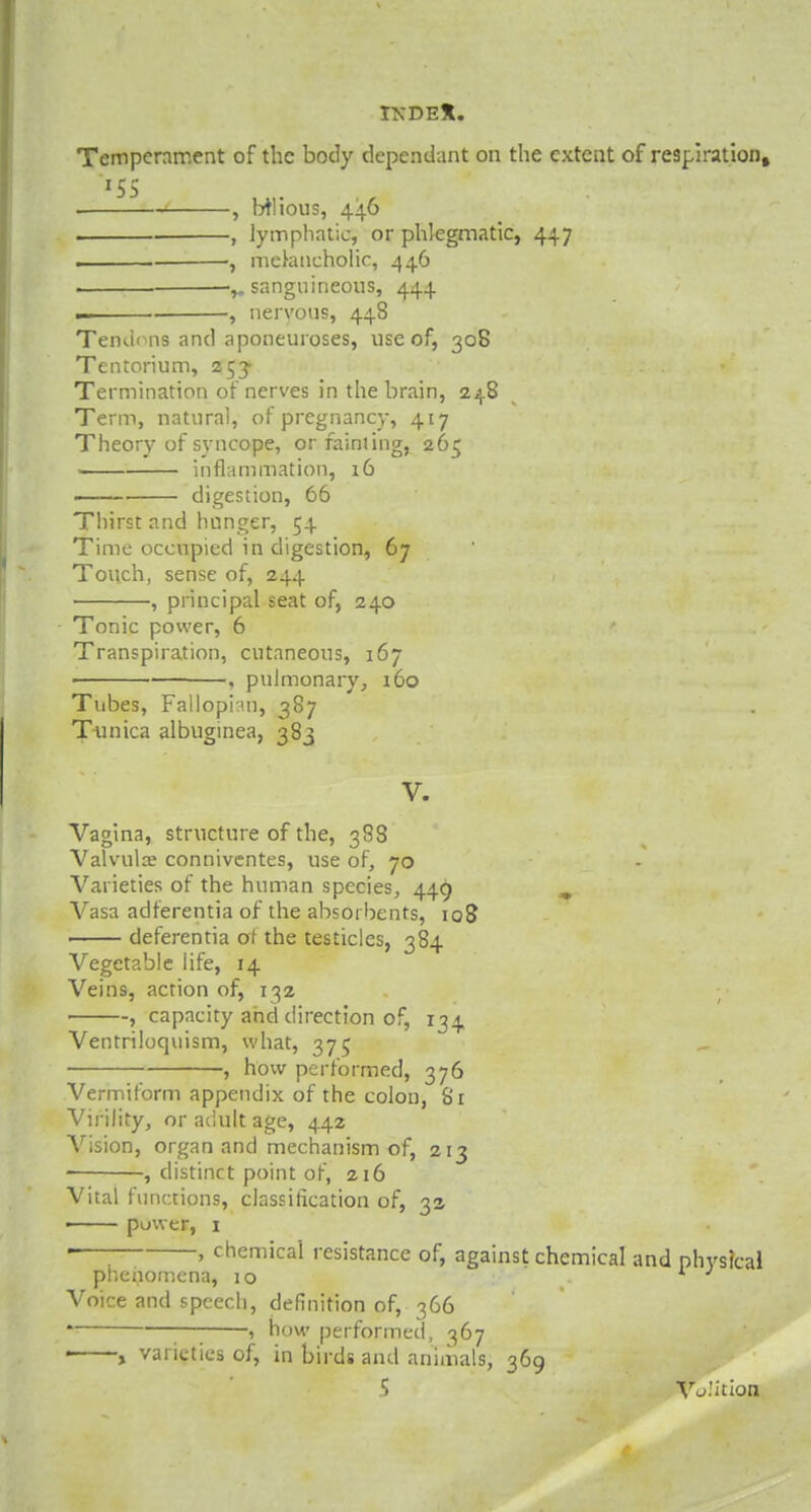 Temperament of the body dependant on the extent of respiration, ■ , Ml ions, 446 , lymphatic, or phlegmatic, 447 , melancholic, 446 . sanguineous, 444 — , nervous, 448 Tendons and aponeuroses, use of, 308 Tentorium, 253- Termination of nerves in the brain, 248 Term, natural, of pregnancy, 417 Theory of syncope, orfainiing, 265 inflammation, 16 digestion, 66 Thirst and hnnger, 54 Time occupied in digestion, 67 Touch, sense of, 244 , principal seat of, 240 Tonic power, 6 Transpiration, cutaneous, 167 , pulmonary, 160 Tubes, Fallopnn, 387 Tunica albuginea, 383 V. Vagina, structure of the, 388 Valvulae conniventes, use of, 70 Varieties of the human species, 449 m Vasa adferentia of the absorbents, 108 deferentia at the testicles, 384 Vegetable iife, 14 Veins, action of, 132 , capacity and direction of, 134 Ventriloquism, what, 375 , how performed, 376 Vermiform appendix of the colon, 81 Virility, or adult age, 442 Vision, organ and mechanism of, 213 , distinct point of, 216 Vital functions, classification of, 3s ■ power, 1 —; ' chemical resistance of, against chemical and physical phenomena, 10 Voice and speech, definition of, 366 * 5 how performed, 367 1 , varieties of, in birds and animals, 369 ? Volition