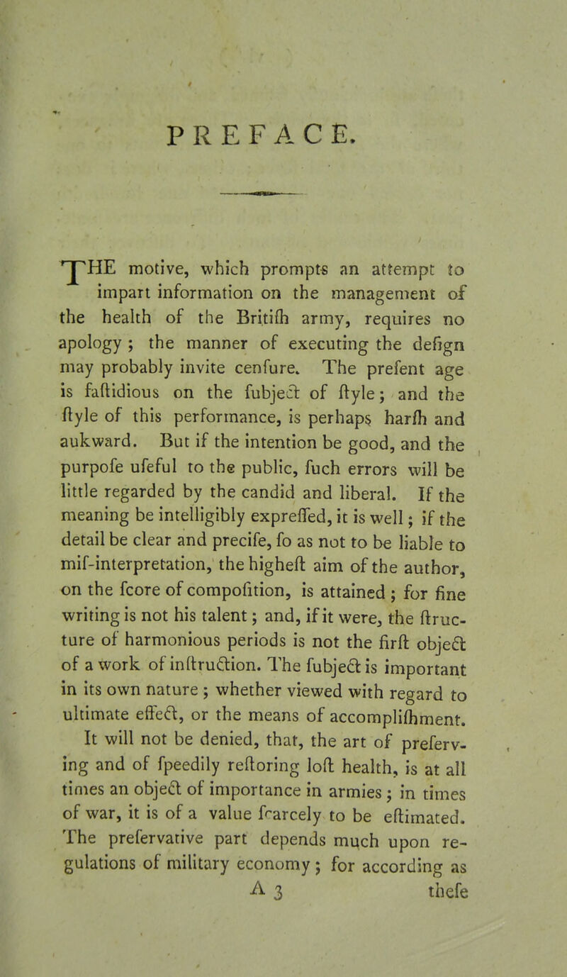 PREFACE. ^HE motive, which prompts an attempt to impart information on the management of the health of the Britifh army, requires no apology ; the manner of executing the defjgn may probably invite cenfure» The prefent age is faftidious on the fubjecl: of ftyle; and the ftyle of this performance, is perhaps harfh and aukward. But if the intention be good, and the purpofe ufeful to the public, fuch errors will be little regarded by the candid and liberal. If the meaning be intelligibly expreffed, it is well; if the detail be clear and precife, fo as not to be liable to mif-interpretation, the higheft aim of the author, on the fcore of compofition, is attained ; for fine writing is not his talent; and, if it were, the ftruc- ture of harmonious periods is not the firft objefl of a work of inltruftion. The fubjedis important in its own nature ; whether viewed with regard to ultimate effed, or the means of accomplifhment. It will not be denied, that, the art of preferv- ing and of fpeedily reftoring loft health, is at all times an objecl of importance in armies; in times of war, it is of a value frarcely to be eftimated. The prefervative part depends much upon re- gulations of military economy; for according as