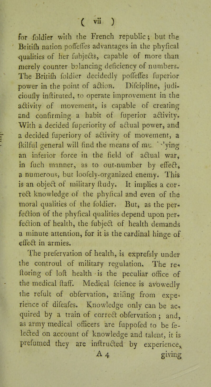 C *s ) for foldier with the French republic; but the Britifh nation poffelTes advantages in the phyfical -qualities of her fubjefts, capable of more than merely counter balancing deficiency of numbers. The Bri.tifh foldier decidedly poflefles fuperior power in the point of adion, Difcipline, judi- cioufly inflituted, to operate improvement in the adivity of movement, is capable of creating ♦md confirming a habit of fuperior activity. With a decided fuperiority of adual power, and a decided fuperiory of aftivity of movement, a (kilful general will find the means of mu ' ^'ying an inferior force in the field of atlual war, in fuch manner, as to out-number by efFe£V, a numerous, but loofely-organized enemy. This is an objecT: of military fi:udy. It implies a cor- real knowledge of the phyfical and even of the moral qualities of the foldier. But, as the per* fe6lion of the phyfical qualities depend upon per* fedion of health, the fubjed of health demands a minute attention, for it is the cardinal hinge of effed in armies. The prefervation of health, is exprefsly under the controui of military regulation. The re^ ftoring of loft health ■ is the peculiar office of the medical ftaff. Medical fcience is avowedly the refult of obfervation, arinng from expe- rience of difeafes. Knowledge only can be ac-i quired by a train of correft obfervation ; and, as army medical officers are fuppofed to be fe- lecled on account of knowledge and talent, it is prefunied they are inflrucled by experience, A 4 giving