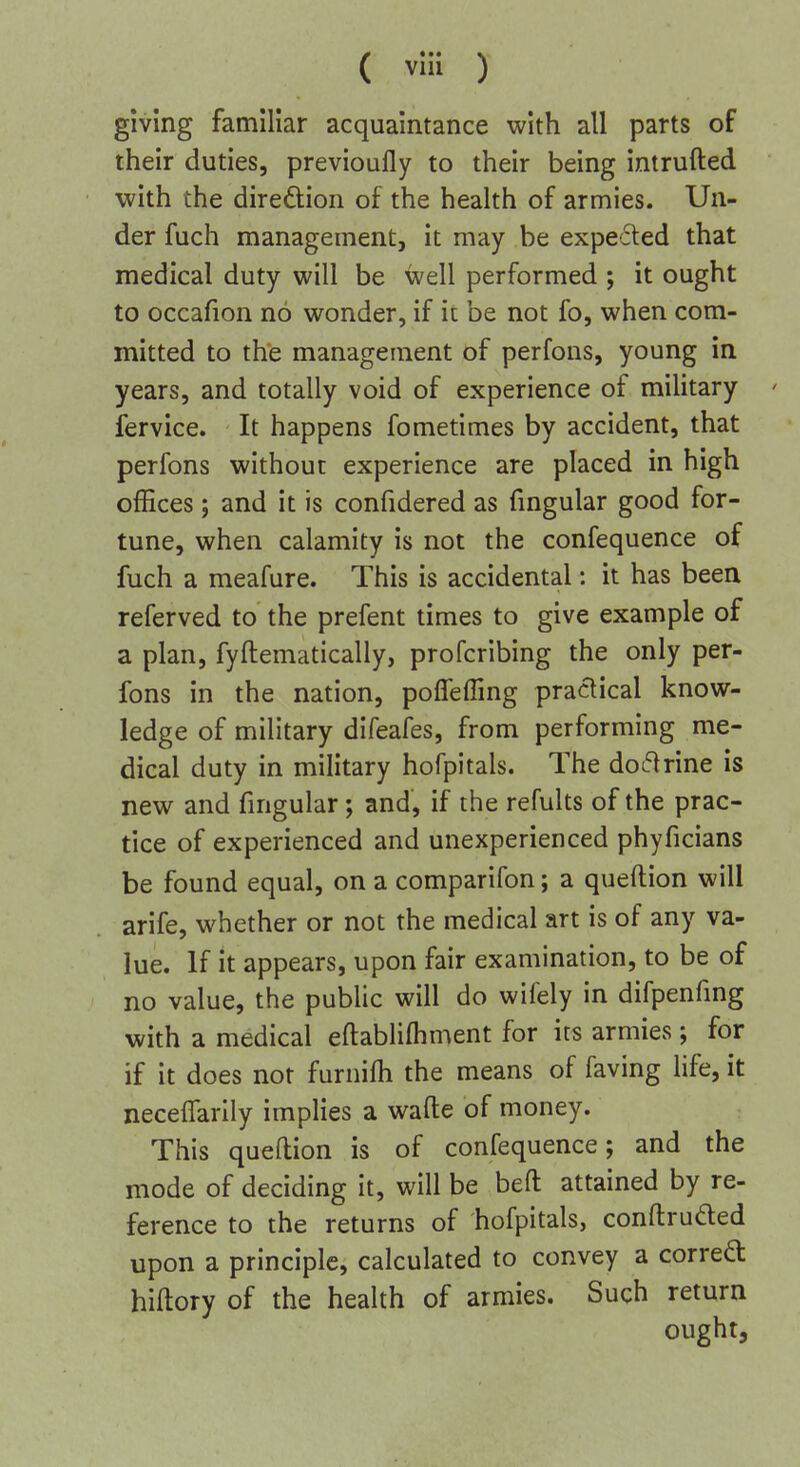 ( vlii ) giving familiar acquaintance with all parts of their duties, previoufly to their being intrufted with the direftion of the health of armies. Un- der fuch management, it may be expecled that medical duty will be well performed ; it ought to occafion no wonder, if it be not fo, when com- mitted to th*e management of perfons, young in years, and totally void of experience of military fervice. It happens fometimes by accident, that perfons without experience are placed in high offices; and it is confidered as fmgular good for- tune, when calamity is not the confequence of fuch a meafure. This is accidental: it has been referved to the prefent times to give example of a plan, fyftematically, profcribing the only per- fons in the nation, poffeffing practical know- ledge of military difeafes, from performing me- dical duty in military hofpitals. The doctrine is new and fingular; and, if the refults of the prac- tice of experienced and unexperienced phyficians be found equal, on a comparifon; a queftion will arife, whether or not the medical art is of any va- lue. If it appears, upon fair examination, to be of no value, the public will do wifely in difpenfmg with a medical eftabliftiment for its armies; for if it does not furnilh the means of faving life, it neceffarily implies a wafte of money. This queftion is of confequence; and the mode of deciding it, will be befl: attained by re- ference to the returns of hofpitals, conftruded upon a principle, calculated to convey a correft hiltory of the health of armies. Such return ought.