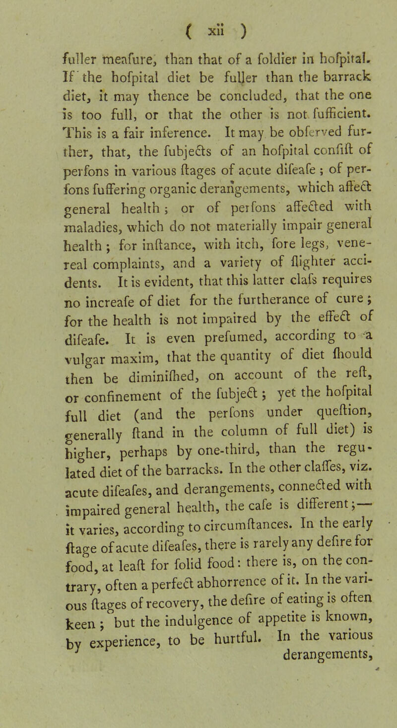 fuller meafure, than that of a foldrer in hofpital. If the hofpital diet be fuljer than the barrack diet, it may thence be concluded, that the one is too full, or that the other is not fufficient. This is a fair inference. It may be obfcrved fur- ther, that, the fubjedts of an hofpital confifl: of perfons in various ftages of acute difeafe ; of per- fons fuffering organic derangements, which alfect general health; or of perfons affe£ted with maladies, which do not materially impair general health; for inftance, with itch, fore legs, vene- real complaints, and a variety of flighter acci- dents. It is evident, that this latter clafs requires no increafe of diet for the furtherance of cure ; for the health is not impaired by the effeft of difeafe. It is even prefumed, according to a vulgar maxim, that the quantity of diet fliould then be diminiflied, on account of the reft, or confinement of the fubjed ; yet the hofpital full diet (and the perfons under queftion, generally ftand in the column of full diet) is higher, perhaps by one-third, than the regu- lated diet of the barracks. In the other clafTes, viz. acute difeafes, and derangements, conneded with impaired general health, the cafe is different;— It varies, according to circumftances. In the early ftage of acute difeafes, there is rarely any defirefor food, at leaft for folid food: there is, on the con- trary, often a perfeft abhorrence of it. In the vari- ous ftages of recovery, the defire of eating is often keen ; but the indulgence of appetite is known, by experience, to be hurtful. In the various derangements.