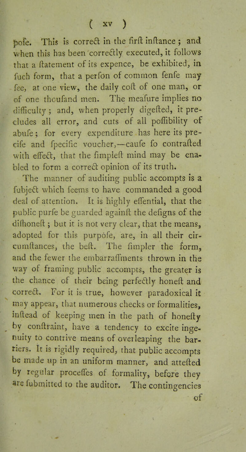 ( ) pofe. This is corre6l in the firfl inflance ; and when this has been corre(5lly executed, it follows that a ftatement of its expence, be exhibited, in fuch form, that a perfon of common fenfe may fee, at one view, the daily cofl: of one man, or of one thcufand men. The meafure implies no difficulty ; and, when properly digefted, it pre- cludes all error, and cuts of all poffibility of abufe; for every expenditure has here its pre- cife and fpecific voucher,—caufe fo contrafted with effe^:, that the fimplefl: mind may be ena- bled to form a corredl opinion of its truth. The manner of auditing public accompts is a fubjeft which feems to have commanded a good deal of attention. It is highly effential, that the public purfe be guarded againit the defigns of the difhoneft ; but it is not very clear, that the means, adopted for this purpofe, are, in all their cir- cumftances, the befl. The fimpler the form, and the fewer the embarrailments thrown in the way of framing public accompts, the greater is the chance of their being perfedly honeft and correct. For it is true, however paradoxical it may appear, that numerous checks or formalities, inftead of keeping men in the path of honefty by conflraint, have a tendency to excite inge- nuity to contrive means of oveileaping the bar- riers. It is rigidly required, that public accompts be made up in an uniform manner, and attefted by regular procelTes of formality, before they are fubmitted to the auditor. The contingencies of