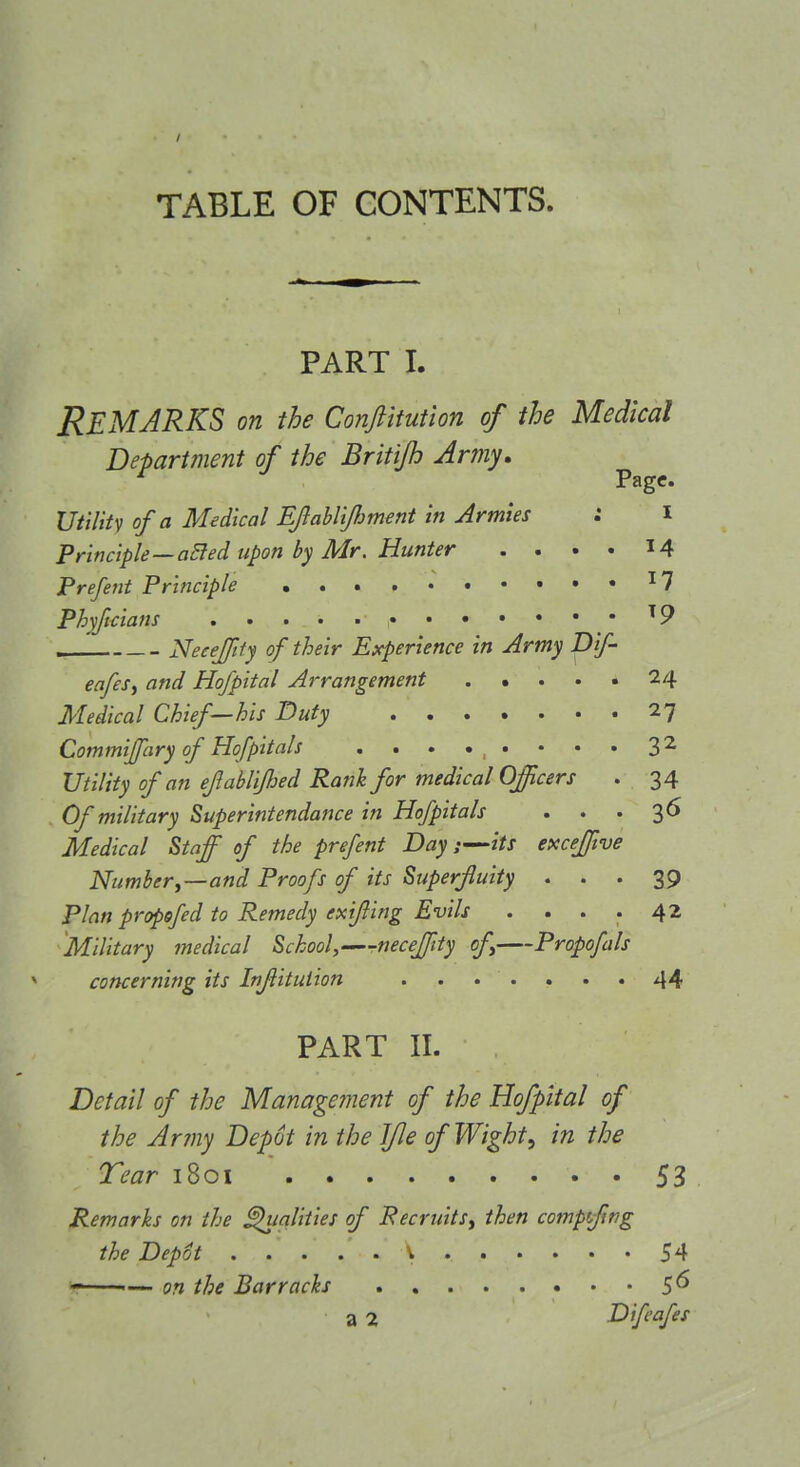 TABLE OF CONTENTS. PART I. Remarks on the ConJUmion of the Medical Department of the Britijh Army, Page. Utilitv of a Medical EJlahl'ifiment in Armies : I Principle—a^ed upon by Mr. Hunter .... 14 Prefetit Principle ^7 Phyftdans ^9 . Neeeftty of their Experience in Army Dif- eafes, and Hofpital Arrangement 24 Medical Chief—his Duty 27 Commijpiry of Hofpitals . . . . . • • . 3^ Utility of an efablijhed Rank for medical Officers . 34 Of military Superintendance in Hofpitals . . '3^ Medical Staff of the prefent Day:—its exceffive Number,—and Proofs of its Superfluity ... 39 Plan propofed to Remedy exifling Evils . ... 42 Military medical School,—r-necefftty of Propofals concerning its Inflituiion ....... 44 PART II. Detail of the Management of the Hofpital of the Army Depot in the Ifle of Wight^ in the Tear 1801 53 Remarks on the ^alities of Recruits, then compfwg the Depot V 54 on the Barracks 56 a 2 Difcafes