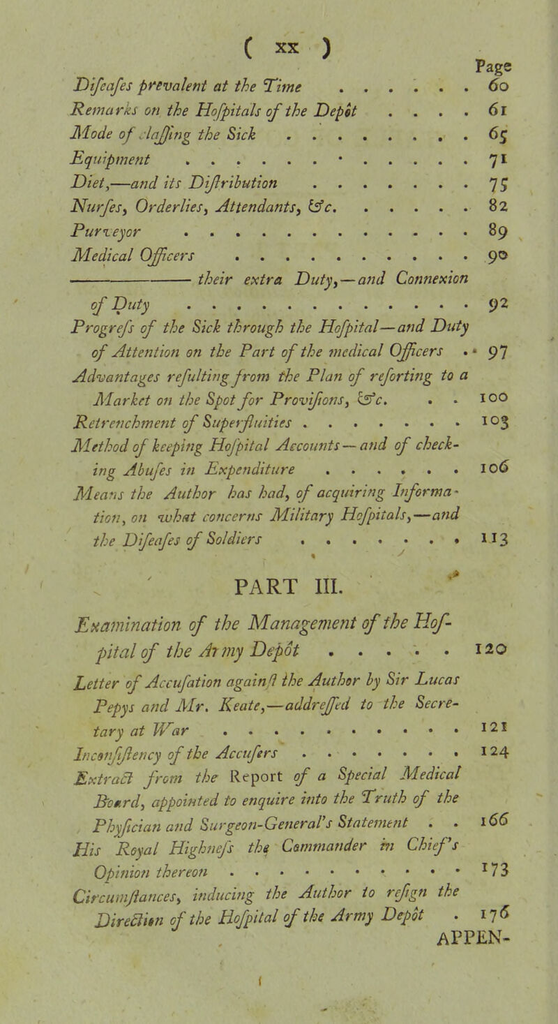 Page Dtfeafes prevalent at the Time ...... do Remarks on the Hofpitals of the Depit ... .61 Mode of . lajwg the Sick . 65 Equipment 7* Z)/V^,—and its Diflrihution 75 Niirfesy Orderlies J Attendants, l^c 82 Pur ley or 89 Medical Officers 90 ■ their extra Duty, — and Connexion of Duty 92 Progrefs of the Sick through the Hofpital—and Duty of Attention on the Part of the medical Officers . • 97 Advantages refulting jrom the Plan of reforting to a Market on the Spot for Provi/tons, ^c, . . 100 Petrenchment of Superfuities 103 Method of keeping Hofpital Accounts—and of check- ing Abufes in Expenditure 106 Mea'is the Author has had, of acquiring 1/forma - tion, on ivhat concerns Military Hofpitals,—and the Difeafes of Soldiers 113 « PART III. Eaamination of the Management of the Hof- pital of the At jny Depot 120 Letter of Accufation againfl the Author by Sir Lucas Pepys and Air. Keate,—addrejpd to the Secre- tary at War I2I Incanfflency of the Accufers . 124 Extract from the Report of a Special Medical Bomrd, appointed to enquire into the Truth of the Phyftcian and Surgeon-GeneraVs Statemetit . . 166 His Royal Highnefs the Commander t?i Chiefs Opinion thereon ^73 Circumftances, inducing the Author to refign the Direaitn of the Hofpital of the Army Depot . I7<5 APPEN-