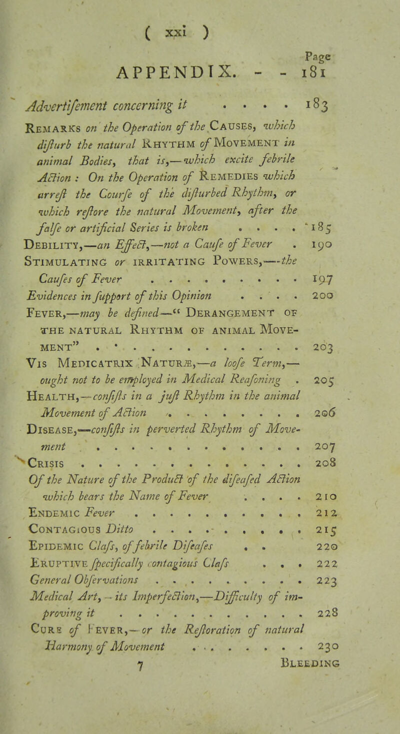 APPENDIX. - - fsT AdverfIfe?nent concerning it . • . . 183 Remarks on the Operation of the Causes, luhich di/lurb the natural Rhythm /Movement in animal Bodies, that isj—ivhich excite febrile ABion : On the Operation of Remedies ivhich arreji the Courfe of the dijlurbed Rhythm, or luhich rejlore the natural Movementy after the falfe or artificial Series is broken . . . . ''185 Debility,—an EffeSi^—not a Caufe of Fever . 190 Stimulating or irritating Powers,—the Caufes of Fever I97 Evidences in fupport of this Opinion . . . . 20o Fever,—may be defined— Derangement of THE natural Rhythm of animal Move- ment . • 203 Vis MedicATRix Nature,—a loofe Term,— ought not to be employed in Medical Reafoning . 205 Health, — confifis in a jufi Rhythm in the animal Movement of ABion , 2 06 TiiSEts.SE,'-'COii/ifis in perverted Rhythm of Move- ment . 207 Crisis 208 Of the Nature of the ProduEt 'of the difeafed ABion which bears the Name of Fever . , . . 210 Endemic jpf-yfr 212 Contagious Ditto . . . 215 Epidemic Clafs, of febrile Difeafes , . 220 Eruptivefpecifically <oniagious Clafs . . . 22 2 General Obfervations 223 Medical Art, • - its ImperfeBion^—Difficulty of im- proving it 228 Curs of !• ever,—or the Refioration of natural Harmony of Movement 230 7 Bleeding