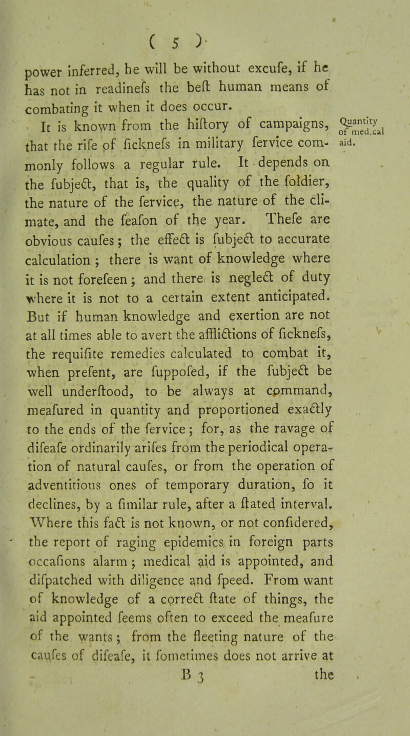 power inferred, he will be without excufe, if he has not in readinefs the befl: human means of combating it when it does occur. It is known from the hiftory of campaigns, that the rife of ficknefs in military fervice com- aid. monly follows a regular rule. It depends on the fubjeft, that is, the quality of the foldier, the nature of the fervice, the nature of the cli- mate, and the feafon of the year. Thefe are obvious caufes; the effed is fubje^l to accurate calculation ; there is want of knowledge where it is not forefeen; and there is negled: of duty ^'here it is not to a certain extent anticipated. But if human knowledge and exertion are not at all times able to avert the afflidtions of ficknefs, the requifite remedies calculated to combat it, when prefent, are fuppofed, if the fubjed be well underftood, to be always at cpmmand, meafured in quantity and proportioned exadly to the ends of the fervice; for, as the ravage of difeafe ordinarily arifes from the periodical operar tion of natural caufes, or from the operation of adventitious ones of temporary duration, fo it declines, by a fimilar rule, after a ftated interval. Where this faft is not known, or not confidered, the report of raging epidemics in foreign parts cccafions alarm; medical aid is appointed, and difpatched with diligence and fpeed. From want of knowledge of a correal ftate of things, the aid appointed feems often to exceed the meafure of the wants; from the fleeting nature of the caufes of difeafe, it fometimes does not arrive at B 3 the .