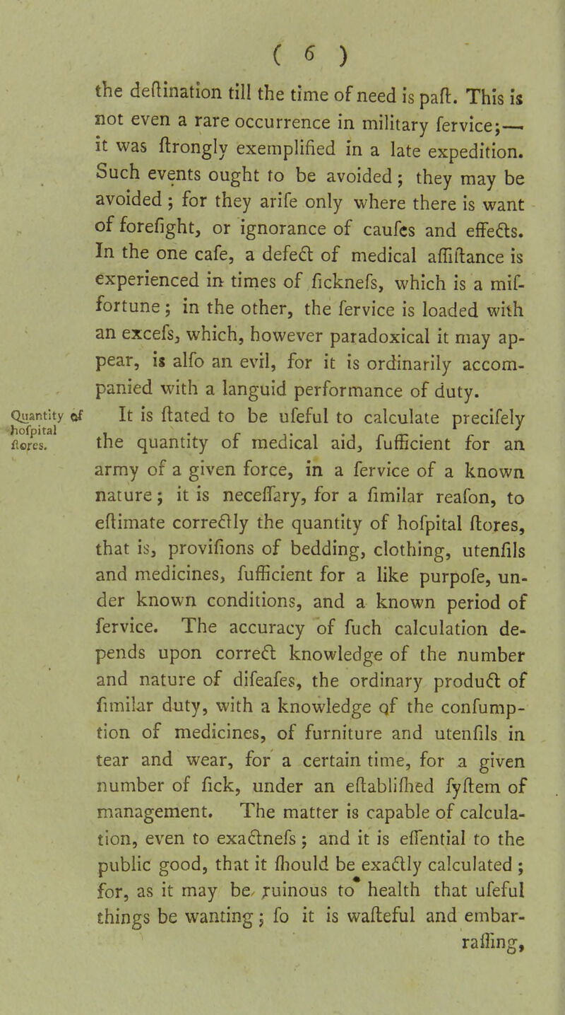 the deflination till the time of need is part. This is not even a rare occurrence in military fervice;— it was ftrongly exemplified in a late expedition. Such events ought to be avoided; they may be avoided ; for they arife only where there is want of forefight, or ignorance of caufcs and effeds. In the one cafe, a defeft of medical afTiftance is experienced in times of ficknefs, which is a mif- fortune; in the other, the fervice is loaded with an excefsj which, however paradoxical it may ap- pear, is alfo an evil, for it is ordinarily accom- panied with a languid performance of duty. Quantity of It is ftatcd to be ufeful to calculate precifely hofpital . . _ flores, the quantity or medical aid, fufficient for an army of a given force, in a fervice of a known nature; it is neceffary, for a fimilar reafon, to eflimate correflly the quantity of hofpital ftores, that is, provifions of bedding, clothing, utenfils and medicines, fufficient for a like purpofe, un- der known conditions, and a known period of fervice. The accuracy of fuch calculation de- pends upon correal knowledge of the number and nature of difeafes, the ordinary produd of fimilar duty, with a knowledge qf the confump- tion of medicines, of furniture and utenfils in tear and wear, for a certain time, for a given number of fick, under an eftabliflied fyflem of management. The matter is capable of calcula- tion, even to exaftnefs; and it is effential to the public good, that it fliould be exadlly calculated ; for, as it may be. ;ruinous to health that ufeful things be wanting j fo it is wafleful and embar- ralfmg.