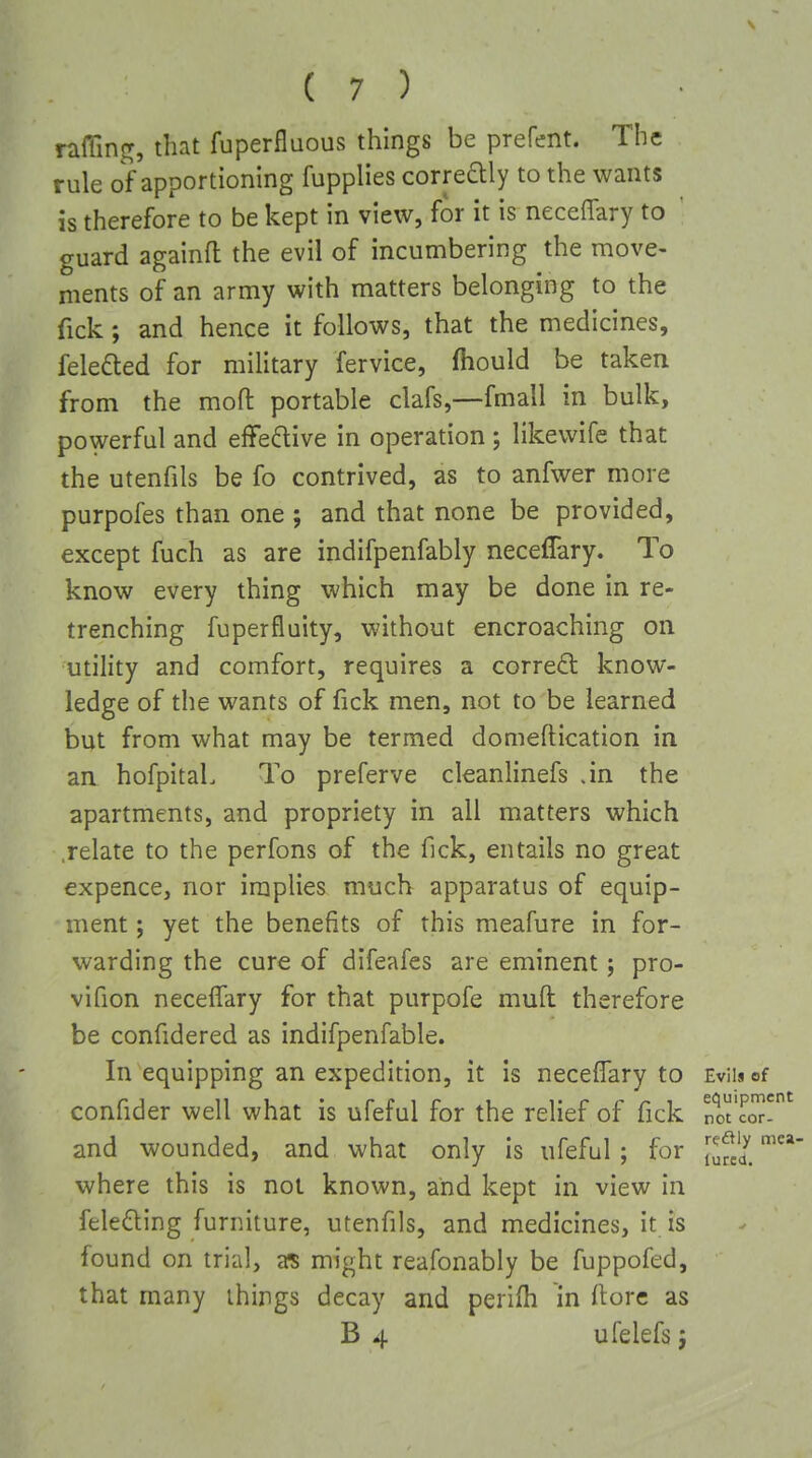 raffinf^, that fuperfluous things be prefent. The rule of apportioning fupplies corredly to the wants is therefore to be kept in view, for it is neceffary to guard againfl the evil of incumbering the move- ments of an army with matters belonging to the fick; and hence it follows, that the medicines, felefted for military fervice, fhould be taken from the moft portable clafs,—fmall in bulk, powerful and effective in operation ; likevvife that the utenfils be fo contrived, as to anfwer more purpofes than one ; and that none be provided, except fuch as are indifpenfably neceffary. To know every thing which may be done in re- trenching fuperfluity, without encroaching on utility and comfort, requires a corred: know- ledge of the wants of fick men, not to be learned but from what may be termed domeftication in an hofpitaL To preferve cleanlinefs .in the apartments, and propriety in all matters which .relate to the perfons of the fick, entails no great expence, nor implies much apparatus of equip- ment ; yet the benefits of this meafure in for- warding the cure of difeafes are eminent; pro- vifion neceffary for that purpofe muff therefore be confidered as indifpenfable. In equipping an expedition, it is neceffary to confider well what is ufeful for the relief of fick and wounded, and what only is ufeful ; for where this is not known, and kept in view in feledHiing furniture, utenfils, and medicines, it is found on trial, a? might reafonably be fuppofed, that many things decay and perifh in fiorc as B 4 ufelefs j