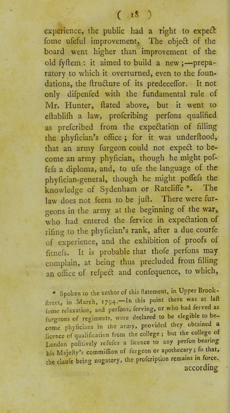 experience, the public had a right to expe£t fome ufeful improvement. The objeft of the board went higher than improvement of the old fyftem : it aimed to build a new ;—prepa- ratory to which it overturned, even to the foun- dations, the ftrudure of its predecelTor. It not only difpenfed with the fundamental rule of Mr. Hunter, dated above, but it went to eftablifh a law, profcribing perfons qualified as prefcribed from the expe6lation of filling the phyfician's office ; for it was under flood, that an army furgeon could not expedl to be- come an army phyfician, though he might pof- fefs a diploma, and, to ufe the language of the phyfician-general, though he might pofTefs the knowledge of Sydenham or RatclifFe *. The law does not feem to be jufl. There were fur- geons in the army at the beginning of the war, who had entered the fervice in expeflation of rifmg to the phyfician's rank, after a due courfe of experience, and the exhibition of proofs of fitnefs. It is probable that thofe perfons may complain, at being thus precluded from filling an office of refpedt and confequence, to which, • Spoken to the author of this flatement, In Upper Brook- ftreet, in March, 1794.-^ ^^is point there was at laft lome relaxation, and perfons, ferving, or who had ferved as furgeons of regiments, were declared to be elegibie to be- come phyficians in the army, provided they obtained a licence of qualification from the college ; but the college of London pofitlvely refufes a licence to any perfon bearing his Msjeftv's commlflion of furgeon or apothecary; fo that, the claufe being nugatory, the profcription remains in force. according