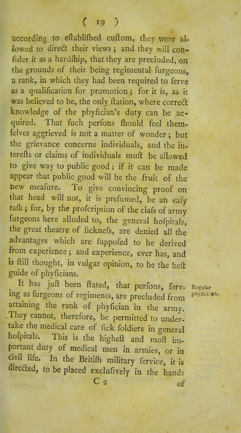 according to eftablifhed cuftom, they were al- lowed to diredl their views; and they will con- fider it as a hardfliip, that they are precluded, on the grounds of their being regimental furgeons^ a rank, in which they had been required to ferve as a qualification for promotion; for it is, as it was believed to be, the only ftation, where corredl knowledge of the phyfician's duty can be ac- quired. That fuch perfons fhould feel them- felves aggrieved is not a matter of wonder; but the grievance concerns individuals, and the in- terefts or claims of individuals mufl: be allowed to give way to public good; if it can be made appear that public good will be the fruit of the Hew meafure. To give convincing proof on that head will not, it is prefumed, be an eafy talk; for, by the profcription of the clafs of army furgeons here alluded to, the general hofpitals, the great theatre of ficknefs, are denied all the advantages which are fuppofed to be derived from experience; and experience, ever has, and is ftill thought, in vulgar opinion, to be the belt guide of phyficians. It has juH: been ftated, that perfons, fsrv- Regui. mg as furgeons of regiments, are precluded from ^^'^^'^ attaining the rank of phyfician in the army. .They cannot, therefore, be permitted to under- take the medical care of Tick foldiers in general hofpitals. This is the higheft and moll im- portant duty of medical men in armies, or in civil life. In the Britifh military fervice, it is direaed, to be placed exclufively in the hands C 2 of