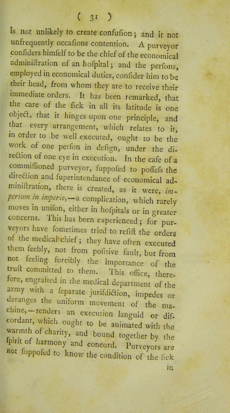 is not unlikely to create confufion; and it not unfrequently occafions contention. A purveyor confiders himfelf to be the chief of the economical adminiftration of an hofpltal; and the perfons, employed in economical duties, confider him to be their head, from whom they are to receive their immediate orders. It has been remarked, that the care of the fick in all its latitude is one objeft, that it hinges upon one principle, and that every arrangement, which relates to it, in order to be well executed, ought to be the work of one perfon in defign, under the di- reftion of one eye in execution. In the cafe of a commiffioned purveyor, fuppofed to poffefs the diredion and fuperintendance of economical ad- mm.ftration, there is created, as it were, im^ penum in i?npeno,-^^ complication, which rarely moves in unifon, either in hofpitals or in greater concerns. This has been experienced; for pur- veyors have fometimes tried to refift the orders of the medical chief; they have often executed them feebly, not from pofitive fault, but from not feelmg forcibly the importance of the trufl committed to them. This office, there- fore, engrafted in the medical department of the army with a feparate jurifdidion, impedes or deranges the uniform movement of the ma chme,-renders an execution languid or dif. cordant, which ought to be animated with the warmth of charity, and bound together by the fpmt of harmony and concord. Purveyors are «ot fuppofed to know the condition of the fick m