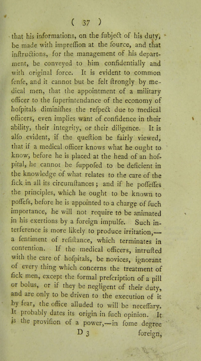 • that his informations, on the fubjeft of his duty, • be made with impreffion at the fource, and that inflru6lions, for the management of his depart- ment, be conveyed to him confidentially and with original force. It is evident to common fenfe, and it cannot but be felt ftrongly by me- dical men, that the appointment of a military officer to the fuperintendance of the economy of hofpitals diminifhes the refpedl due to medical officers, even implies want of confidence in their » ability, their integrity, or their diligence. It is alfo evident, if the queflion be fairly viewed, that if a medical officer knows what he ought to know, before he is placed at the head of an hof- pital, he cannot be fuppofed to be deficient in the knowledge of what relates to the care of the fick in all its circumftances; and if he pofleffes the principles, which he ought to be known to poflefs, before he is appointed to a chargp of fuch importance, he will not require to be animated in his exertions by a foreign impulfe. Such in- terference is more likely to produce irritation, a fentiment of refinance, which terminates in contention. If the medical officers, intruded with the care of hofpitals, be novices, ignorant of every thing which concerns the treatment of Tick men, except the formal prefcription of a pill or bolus, or if they be negligent of their duty, and are only to be driven to the execution of it by fear, the office alluded to will be neceffary. It probably dates its origin in fuch opinion. It js the provifion of a power,—in fome degree ^ 3 foreign,