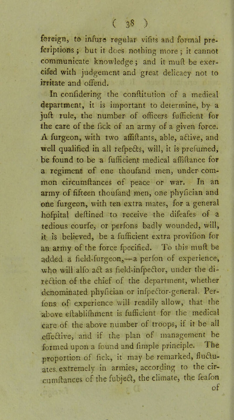 foreign, to infure regalar vifits and formal pre- fcriptions ; but it does nothing more ; it cannot communicate knowledge; and it muft be exer- cifed with judgement and great delicacy not to irritate and offend. In eonfidering the conflitution of a medical department, it is important to determine, by a juft rule, the number of officers fufficient for the care of the fick of an army of a given force. A furgeon, with two afliflants, able, a6live, and well qualified in all refpeds, will, it is prefumed, be found to be a fufficient medical affiftance for a regiment of one thoufand men, under com- mon circum.flances of peace or war. In an army of fifteen thoufand men, one phyfician and one furgeon, with ten extra mates, for a general hofpital deftined to receive the difeafes of a tedious courfe, or perfons badly wounded, will, it: is believed, be a fufficient extra provifion for an army of the force fpecified. To this muft be added a field-furgeon,—a perfon of experience, who will alio a6l as field.infpe6lor, under the di- rection of the chief of the department, whether denominated phyfician or infpedor-general. Per- fons of experience will readily allow, that the above ellablifhment is fufficient for the medical care of the above number of troops, if it be all effedive, and if the plan of management be formed upon a found and fimple principle. The proportion of fick, it may be remarked, flu6lu- ates. extremely in armies, according to the cir- cijmtoces of the fubjed, the climate, the feafon of