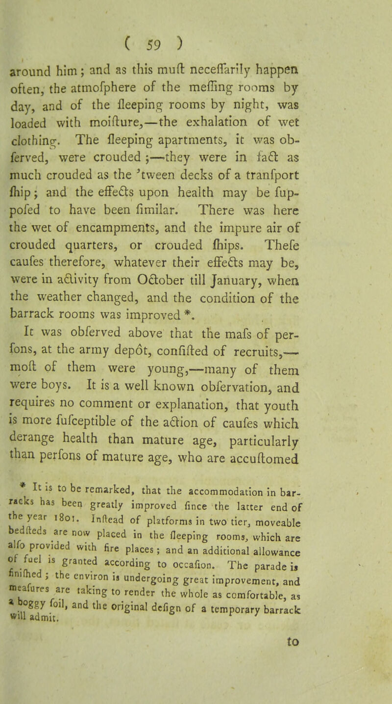 around him; and as this mud neceffarily happen often, the atmofphere of the meffing rooms by day, and of the fleeping rooms by night, was loaded with moifture^—the exhalation of wet clothing. The lleeping apartments, it was ob- ferved, were crouded ;—they were in fa6t as much crouded as the 'tween decks of a tranfport fhip J and the efFedts upon health may be fup- pofed to have been fimilar. There was here the wet of encampments, and the impure air of crouded quarters, or crouded fhips. Thefe caufes therefore, whatever their elFefts may be, were in adivity from October till January, when the weather changed, and the condition of the barrack rooms was improved *. It was obferved above that the mafs of per- fons, at the army depot, confifted of recruits,— mofl: of them were young,—many of them were boys. It is a well known obfervation, and requires no comment or explanation, that youth is more fufceptible of the adion of caufes which derange health than mature age, particularly than perfons of mature age, who are accudomed * It IS to be remarked, that the accommodation in bar- racks has been greatly improved fince the latter end of the year i8o!. Inftead of platforms in two tier, moveable bedfteds are now placed in the fleeplng rooms, which are alfo provided with fire places ; and an additional allowance of fuel ,s granted according to occafion. The parade i, fin.fhed ; the environ is undergoing great improvement, and meafures are taking to render the whole as comfortable, as » boggy foil, and the original dcfign of a temporary barrack will admit. to