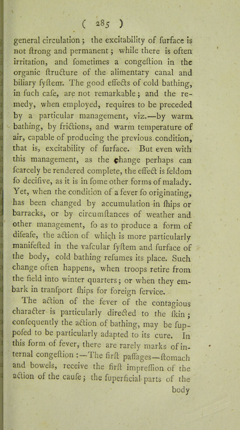 general circulation ; the excitability of furface is not ftrong and permanent; while there is often irritation, and fometimes a congeftion in the organic ftru6lure of the alimentary canal and biliary fyllem. The good effeds of cold bathing, in fuch cafe, are not remarkable j and the re- medy, when employed, requires to be preceded by a particular management, viz.—by warm, bathing, by fridlions, and warm temperature of air, capable of producing the previous.condition, that is, excitability of furface. But even with this management, as the change perhaps can fcarcely be rendered complete, the effect is feldom fo decifive, as it is in fome other forms of malady. Yet, when the condition of a fever fo originating, has been changed by accumulation in fhips or barracks, or by circumftances of weather and other management, fo as to produce a form of difeafe, the adlion of which is more particularly manifefted in the vafcular fyftem and furface of - the body, cold bathing refumes its place. Such change often happens, when troops retire from the field into winter quarters; or when they em- bark in tranfport (hips for foreign fervice. The aaion of the fever of the contagious charader is particularly direded to the Ikin; Gonfequently the aftion of bathing, may be fup- pofed to be particularly adapted to its cure. In this form of fever, there are rarely marks of in- ternal congeftion :~The firft parages-ftomach and bowels, receive the firft impreffion of the aaion of the caufe j the fuperficial parts of the body