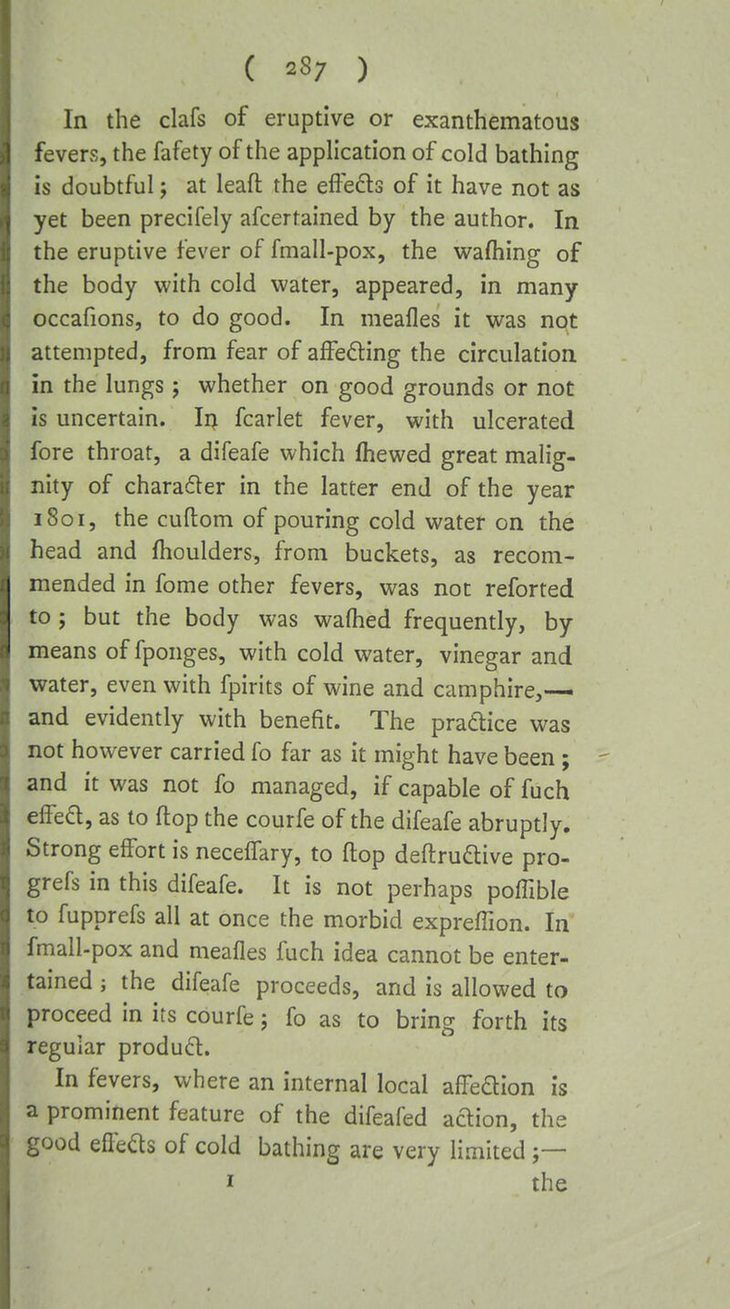 ( 28; ) In the clafs of eruptive or exanthematous fevers, the fafety of the application of cold bathing is doubtful; at leaft the effeds of it have not as yet been precifely afcertained by the author. In the eruptive fever of fmall-pox, the w^afhing of the body with cold water, appeared, in many occafions, to do good. In meafles it was not attempted, from fear of afFefting the circulation in the lungs; whether on good grounds or not is uncertain. In fcarlet fever, with ulcerated fore throat, a difeafe which fhewed great malig- nity of charafler in the latter end of the year 1801, the cuftom of pouring cold water on the head and fhoulders, from buckets, as recom- mended in fome other fevers, was not reforted to; but the body was wafhed frequently, by means of fponges, with cold water, vinegar and water, even with fpirits of wine and camphire,— and evidently with benefit. The practice was not however carried fo far as it might have been; and it was not fo managed, if capable of fuch effe6l, as to ftop the courfe of the difeafe abruptly. Strong effort is neceffary, to ftop deftruaive pro- grefs in this difeafe. It is not perhaps poflible to fupprefs all at once the morbid expreflion. In fmall-pox and meafles fuch idea cannot be enter- tained ; the difeafe proceeds, and is allowed to proceed in its courfe j fo as to bring forth its regular produ6l. In fevers, where an internal local affedion is a prominent feature of the difeafed adion, the good efteds of cold bathing are very limited I the