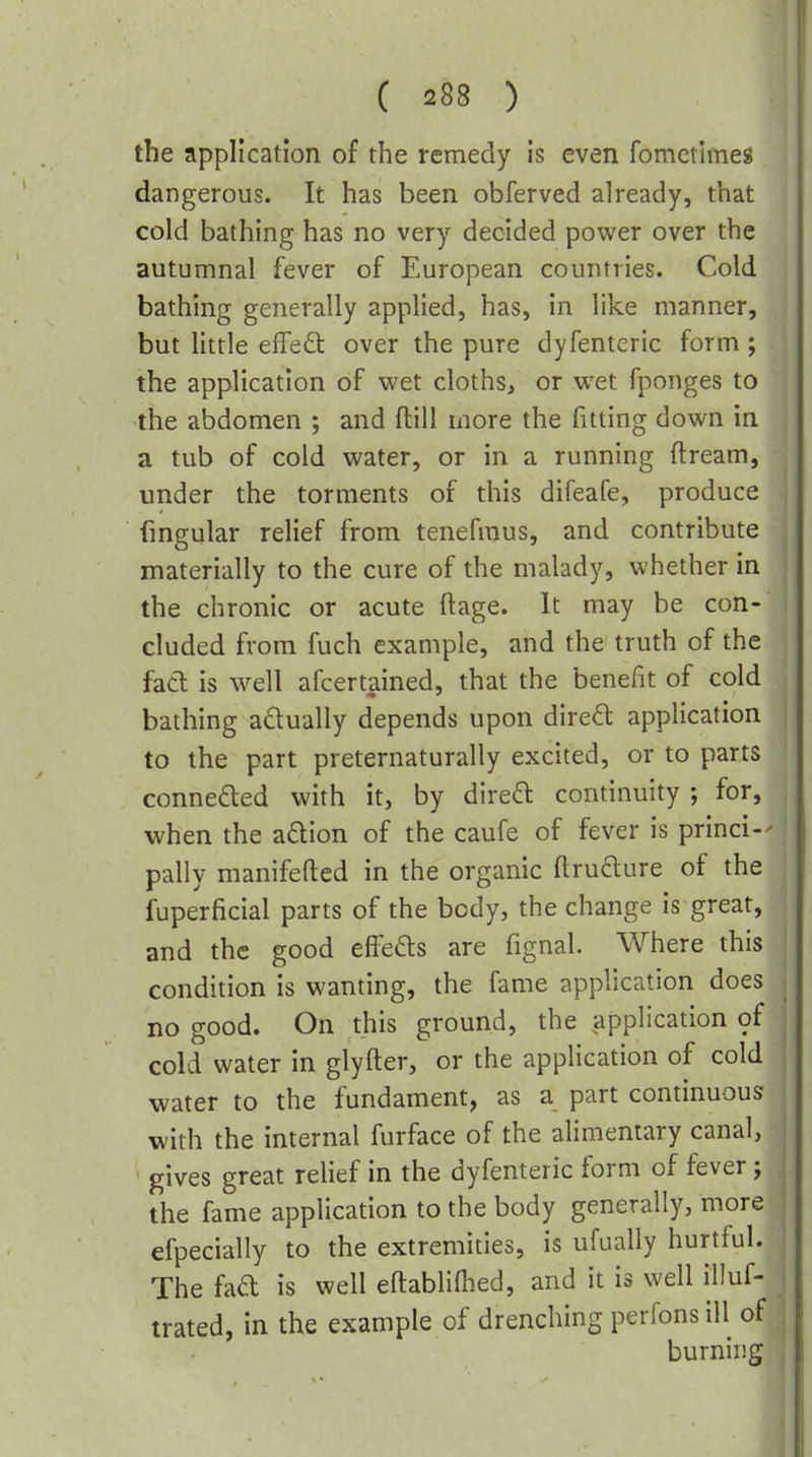 the application of the remedy is even fometimes dangerous. It has been obferved already, that cold bathing has no very decided power over the autumnal fever of European countries. Cold bathing generally applied, has, in like manner, but little effect over the pure dyfenteric form ; the application of wet cloths, or wet fponges to the abdomen ; and ftill more the fitting down in a tub of cold water, or in a running ftream, under the torments of this difeafe, produce fmgular relief from tenefraus, and contribute materially to the cure of the malady, whether in the chronic or acute ftage. It may be con- cluded from fuch example, and the truth of the fad is well afcertained, that the benefit of cold bathing actually depends upon direft application to the part preternaturally excited, or to parts conneded with it, by dired: continuity ; for, when the adion of the caufe of fever is princi- pally manifefted in the organic ftrufture of the fuperficial parts of the body, the change is great, and the good effefts are fignal. Where this condition is wanting, the fame application does no good. On this ground, the application of cold water in glyfter, or the application of cold water to the fundament, as a part continuous with the internal furface of the alimentary canal, gives great relief in the dyfenteric form of fever; the fame application to the body generally, more efpecially to the extremities, is ufually hurtful. The fad is well eftabliflied, and it is well illuf- trated, in the example of drenching perfonsill of burning