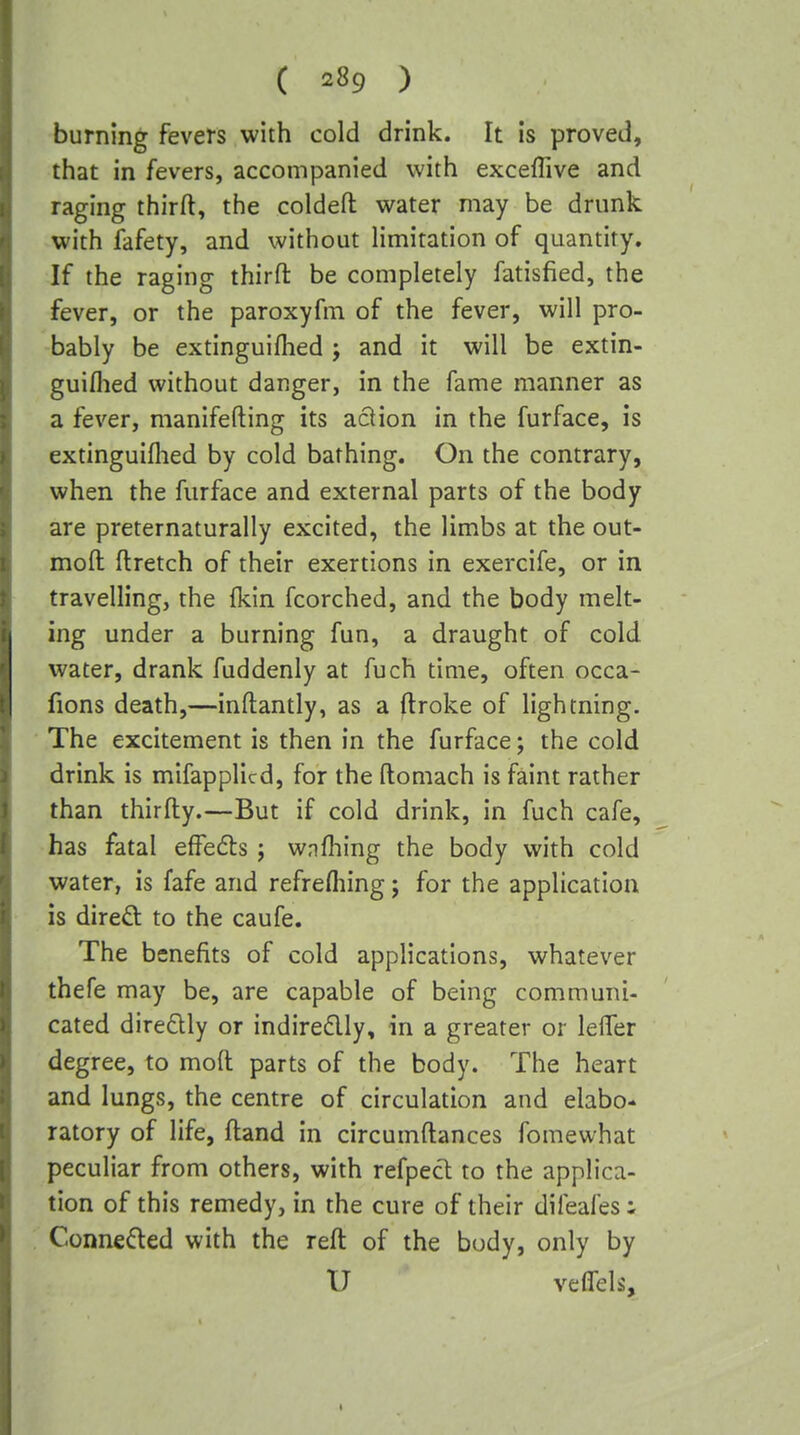 burning fevers with cold drink. It is proved, that in fevers, accompanied with exceffive and raging third, the coldefl: water may be drunk with fafety, and without limitation of quantity. If the raging thirfl: be completely fatisfied, the fever, or the paroxyfm of the fever, will pro- bably be extinguiflied ; and it will be extin- guiflied without danger, in the fame manner as a fever, manifefting its action in the furface, is extinguiflied by cold bathing. On the contrary, when the furface and external parts of the body are preternaturally excited, the limbs at the out- moft ftretch of their exertions in exercife, or in travelling, the (kin fcorched, and the body melt- ing under a burning fun, a draught of cold, water, drank fuddenly at fuch time, often occa- fions death,—inftantly, as a ftroke of lightning. The excitement is then in the furface; the cold drink is mifapplicd, for the ftomach is faint rather than thirfly.—But if cold drink, in fuch cafe, has fatal effefls j wnfhing the body with cold water, is fafe and refrefliing; for the application is direft to the caufe. The benefits of cold applications, whatever thefe may be, are capable of being communi- cated diredly or indireflly, in a greater or lelTer degree, to moft parts of the body. The heart and 1 ungs, the centre of circulation and elabo* ratory of life, ftand in circumftances fomewhat peculiar from others, with refpect to the applica- tion of this remedy, in the cure of their difeafes i Connedled with the reft of the body, only by U veifels.