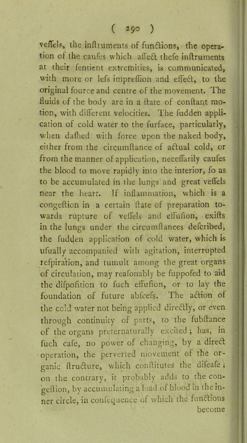 ( ) vefTd?, the inflniments of fun6lions, the opera- tion of the caufes which afleft thefe inftruments at their fentient extremities, is communicated, with more or lefs impreffion and effeft, to the original fource and centre of the movement. The fluids of the body are in a ftate of conftant mo- tion, with different velocities. The fudden appli- cation of cold water to the furface, particularly, when dafhed with force upon the naked body, either from the circumftance of aftual cold, or from the manner of application, necelTarily caufes the blood to move rapidly into the interior, fo as to be accumulated in the lungs and great veffels near the heart. If inflammation, which is a congeftion in a certain Hate of preparation to- wards rupture of veflels and dfufion, exifts in the lungs under the circumftances defcribed, the fudden application of cold water, which is ufually accompanied with agitation, interrupted refpira'tion, and tumult among the great organs of circulation, may reafonably be fuppofed to aid the difpofition to fuch elfufion, or to lay the foundation of future abfcefs. The aftion of the cold water not being applied diredly, or even through continuity of parts, to the fubftance of the organs prcternaturally excited ; has, in fuch cafe, no power of changing, by a diredl ^ operation, the perverted movement of the or- ganic ftru6ture, which conflitutes the difeafe ; on the contrary, it probably adds to the con- gedion, by accuuiulating a load of blood in the in- ner circle, in confequence of which the fundions become