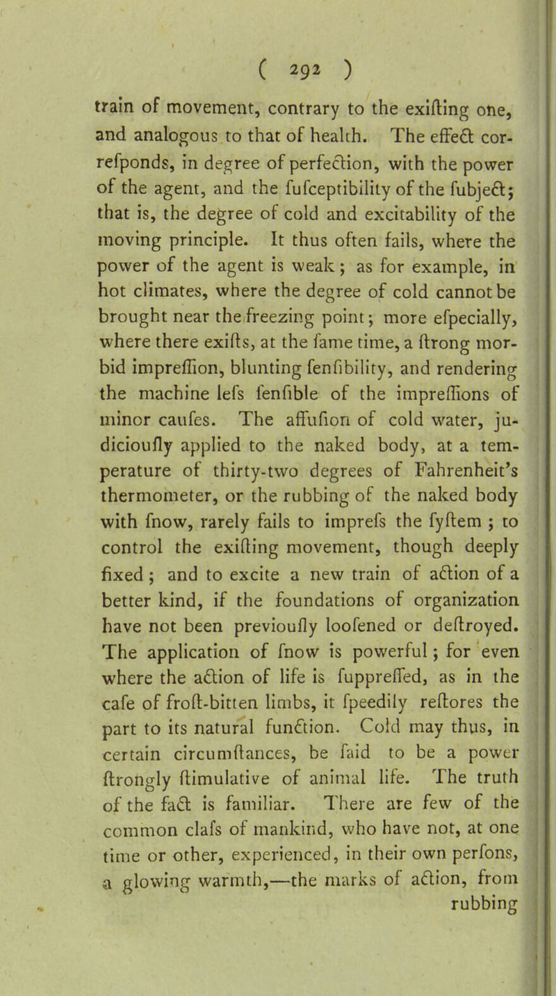 train of movement, contrary to the exlfting one, and analogous to that of heahh. The efFed cor- refponds, in degree of perfeclion, with the power of the agent, and the fufceptibility of the fubjeft; that is, the degree of cold and excitability of the moving principle. It thus often fails, where the power of the agent is weak; as for example, in hot climates, where the degree of cold cannot be brought near the freezing point; more efpecially, where there exifts, at the fame time, a ftrong mor- bid impreffion, blunting fenfibility, and rendering the machine lefs fenfible of the impreffions of minor caufes. The affufion of cold water, ju- dicioufly applied to the naked body, at a tem- perature of thirty-two degrees of Fahrenheit's thermometer, or the rubbing of the naked body with fnow, rarely fails to imprefs the fyftem ; to control the exifting movement, though deeply fixed; and to excite a new train of aftion of a better kind, if the foundations of organization have not been previoufly loofened or deftroyed. The application of fnow is powerful; for even where the a6tion of life is fuppreffed, as in the cafe of froft-bitten limbs, it fpeedily reftores the part to its natural function. Cold may thus, in certain circumflances, be faid to be a power ftrongly ftimulative of animal life. The truth of the fadl is familiar. There are few of the common clafs of mankind, who have not, at one time or other, experienced, in their own perfons, a glowing warmth,—the marks of adion, from rubbing