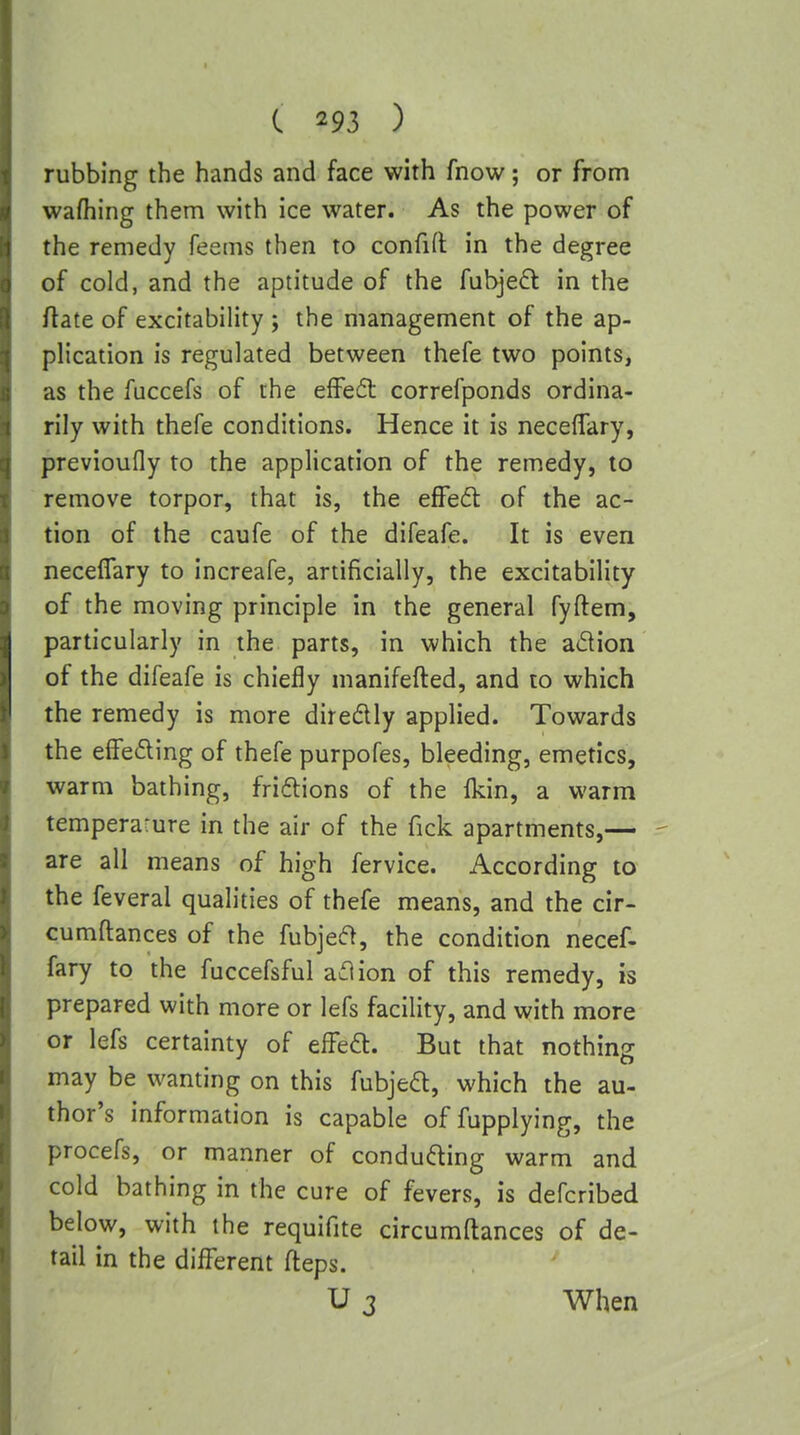 rubbing the hands and face with fnow; or from wafhing them with ice water. As the power of the remedy feems then to confid in the degree of cold, and the aptitude of the fubjefl in the ftate of excitability ; the management of the ap- plication is regulated between thefe two points, as the fuccefs of the effedl correfponds ordina- rily with thefe conditions. Hence it is neceflfary, previoufly to the application of the remedy, to remove torpor, that is, the efFed of the ac- tion of the caufe of the difeafe. It is even neceflfary to increafe, artificially, the excitability of the moving principle in the general fyftem, particularly in the parts, in which the adion of the difeafe is chiefly manifefted, and to which the remedy is more diredly applied. Towards the e9e6Hng of thefe purpofes, bleeding, emetics, warm bathing, fridlions of the fkin, a warm temperarure in the air of the Tick apartments,— are all means of high fervice. According to the feveral qualities of thefe means, and the cir- cumftances of the fubje(?>, the condition necef- fary to the fuccefsful aclion of this remedy, is prepared with more or lefs facility, and with more or lefs certainty of efFed. But that nothing may be wanting on this fubjeft, which the au- thor's information is capable of fupplying, the procefs, or manner of conducing warm and cold bathing in the cure of fevers, is defcribed below, with the requifite circumftances of de- tail in the difl?erent fteps. U 3 When