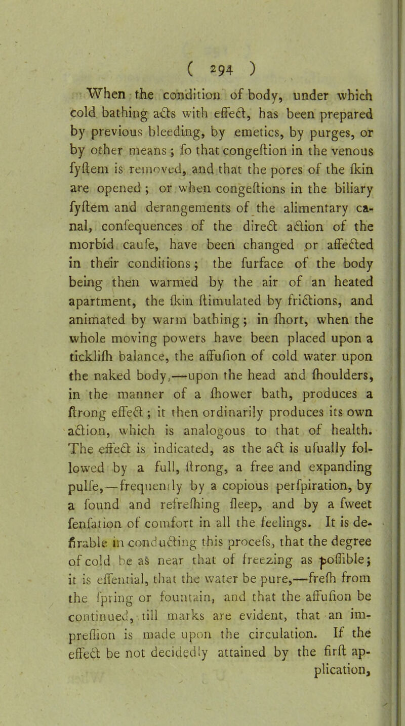 i'TiWhen the condition of body, under which cold bathing afts with efFeft, has been prepared by previous bleeding, by emetics, by purges, or by other means; fo that congeftion in the venous fyftem is removed, and that the pores of the Ikin are opened ; or when congeftions in the bihary fyftem and derangements of the alimentary ca- nal, confequences of the diredl adlion of the morbid caufe, have been changed or affefted in their conditions; the furface of the body being then warmed by the air of an heated apartment, the (kin Rimulated by frictions, and animated by warm bathing; in fhort, when the whole moving powers have been placed upon a ticklifh balance, the alfufion of cold water upon the naked body,—upon the head and (boulders, in the manner of a fhovver bath, produces a ftrong effe6l; it then ordinarily produces its own adlion, which is analogous to that of health. The effed is indicated, as the ad is ufually fol- lowed by a full, ftrong, a free and expanding puHe, — frequenily by a copious perfpiration, by a found and refreftiing fleep, and by a fweet fenfation of comfort in all the feelings. It is de- firable in conducing this procefs, that the degree of cold be aS near that of freezing as |>oflibIe; it is eflential, that the water be pure,—frefh from the fpring or fountain, and that the affufion be continued, till marks are evident, that an im- preflion is made upon the circulation. If the effecl be not decidedly attained by the firft ap- plication.