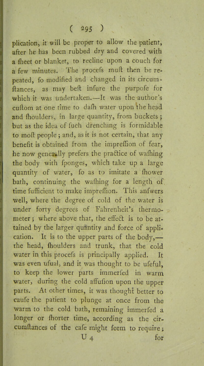 plication, It will be proper to allow the patient, after he has been rubbed dry and covered with a flieet or blanket, to recline upon a couch for a few minutes. The procefs muft then be re- peated, fo modified and changed in its circum- ftances, as may bed infure the purpofe for which it was undertaken.—It was the author's cuflom at one time to dafli water upon^he head and fhoulders, in large quantity, from buckets j but as the idea of fuch drenchmg is formidable to mofl people; and, as it is not certain, that any benefit is obtained from the impreffion of fear, he now generally prefers the praftice of wafhing the body with fponges, which take up a large quantity of w^ater, fo as to imitate a fhower bath, continuing the wafliing for a length of time fufficient to make impreffion. This anfwers well, where the degree of cold of the water is under forty degrees of Fahrenheit's thermo- meter ; where above that, the efFed is to be at- tained by the larger quantity and force of appli- cation. It is to the upper parts of the body,— the head, flhoulders and trunk, that the cold water in this procefs is principally applied. It was even ufual, and it was thought to be ufeful, to keep the lower parts immerfed in warm water, during the cold aflPufion upon the upper parts. At other times, it was thought better to caufe the patient to plunge at once from the warm to the cold bath, remaining immerfed a longer or fhorter time, according as the cir- cumftances of the cafe might feem to require; U4 for