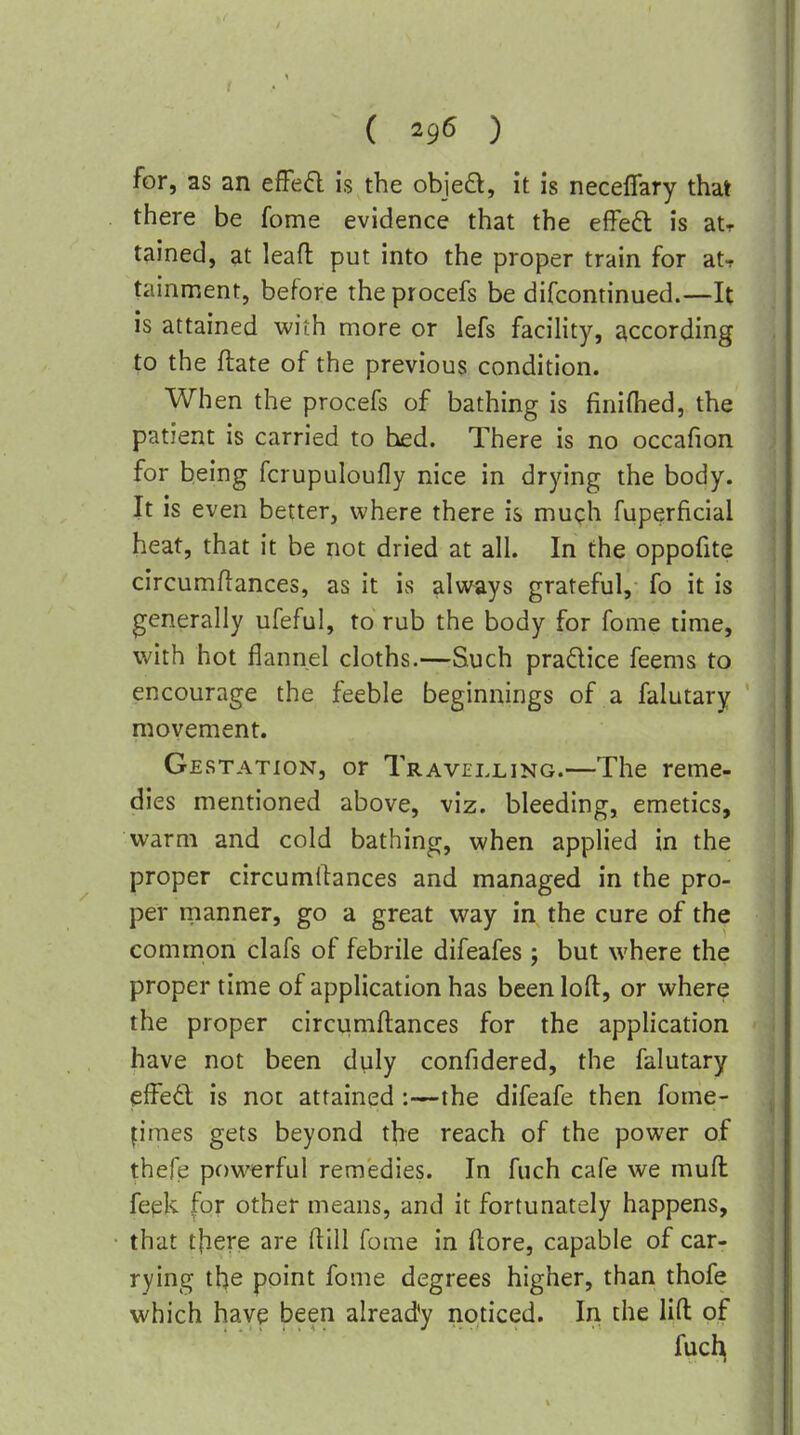 { ) for, as an effed is the obieft, it is neceffary that there be fome evidence that the elfeft is atr tained, at lead put into the proper train for at, tainment, before the procefs be difcontinued.—It is attained with more or lefs facility, according to the ftate of the previous condition. When the procefs of bathing is finifhed, the patient is carried to bed. There is no occafion for being fcrupuloufly nice in drying the body. It is even better, where there is much fuperficial heat, that it be not dried at all. In the oppofite circumftances, as it is always grateful, fo it is generally ufeful, to rub the body for fome time, with hot flannel cloths.—Such pradice feems to encourage the feeble beginnings of a falutary movement. Gestation, or Travelling.—The reme- dies mentioned above, viz. bleeding, emetics, warm and cold bathing, when applied in the proper circumifances and managed in the pro- per rnanner, go a great way in the cure of the common clafs of febrile difeafes ; but where the proper time of application has been loft, or where the proper circumftances for the application have not been duly confidered, the falutary effed is not attained the difeafe then fome- pmes gets beyond the reach of the power of thefe p()werful remedies. In fuch cafe we muft fepk for other means, and it fortunately happens, that tfiere are ftill fome in (lore, capable of car- rying the point fome degrees higher, than thofe which have been already noticed. In the lift: of fuch^