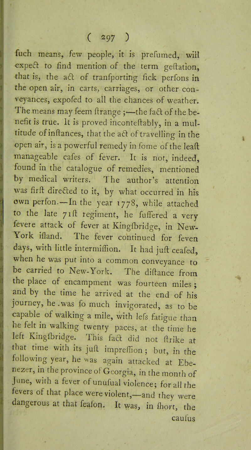 fuch means, few people. It is prefumed, will expe(5l to find mention of the term geftation, that is, the a6l of tranfporting Tick perfons in the open air, in carts, carriages, or other con- vej'ances, expofed to all the chances of weather. The means may feem flrange ;—the fad of the be- nefit is true. It is proved inconteftably, in a mul- titude of inftances, that the ad: of travelling in the open air, is a powerful remedy in fome of the leafl: manageable cafes of fever. It is nor, indeed, found in the catalogue of remedies, mentioned by medical writers. The author's attention was firft direded to it, by what occurred in his own perfon.-—In the year 1778, while attached to the late 71ft regiment, he fufFered a very fevere attack of fever at Kingfbridge, in New- York ifland. The fever continued for feven days, with little intermiffion. It had jufl ceafed, when he was put into a common conveyance to be carried to New-York. The diftance from the place of encampment was fourteen miles ; and by the time he arrived at the end of his journey, he.was fo much invigorated, as to be capable of walking a mile, with lefs fatigue than he felt in walking twenty paces, at the time he left Kingfbridge. This fad did not ftrike at that time with its juft impreffion; but, in the following year, he vxas again attacked at Ebe- nezer, in the province of Georgia, in the month of June, with a fever of unufual violence; for all the fevers of that place were violent,—and they were dangerous at that fealon. It was, in fliort, the caul'us