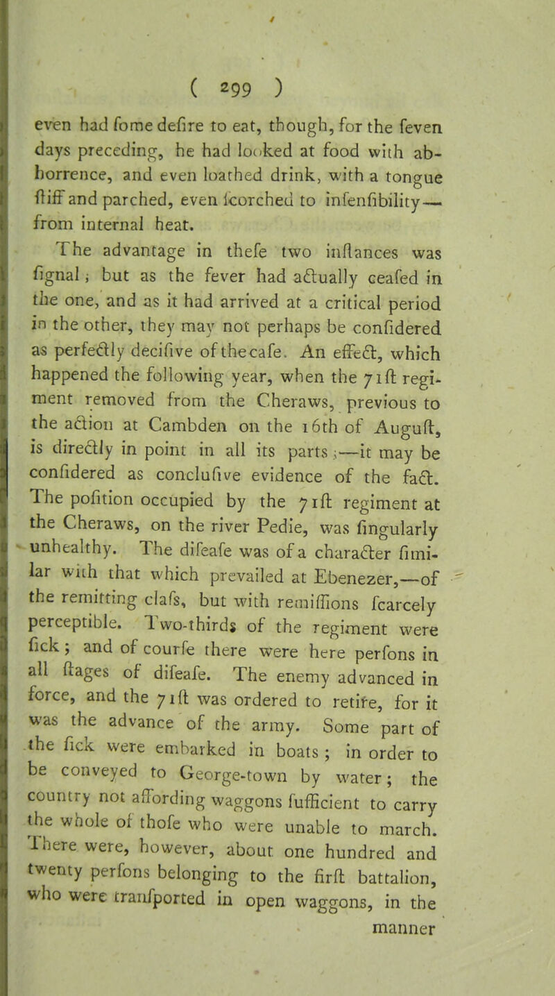 even had fome defire to eat, though, for the feven days preceding, he had locked at food with ab- horrence, and even loathed drink, with a tongue and parched, even Icorched to infenfibility— from internal heat. The advantage in thefe two inftances was fignal i but as the fever had actually ceafed in the one, and as it had arrived at a critical period in the other, they may not perhaps be confidered as perfedly decifive ofthecafe. An effeft, which happened the following year, when the 71ft regi- ment removed from the Cheraws, previous to the adion at Cambden on the 16th of Auguft, is direclly in point in all its parts;—it may be confidered as conclufive evidence of the fad. The pofition occupied by the 71ft regiment at the Cheraws, on the river Pedie, was fmgularly ^unhealthy. The difeafe was of a charader fimi- lar wuh that which prevailed at Ebenezer,—of the remitting clafs, but with remiffions fcarcely perceptible. Two-thirds of the regiment were fick; and of courfe there were here perfons in all ftages of difeafe. The enemy advanced in force, and the 71ft was ordered to retife, for it was the advance of the army. Some part of -the Tick were embarked in boats; in order to be conveyed to George-town by water; the country not affording waggons fufficient to carry the whole of thofe who were unable to march. There were, however, about one hundred and twenty perfons belonging to the firft battalion, who were tranfported in open waggons, in the manner