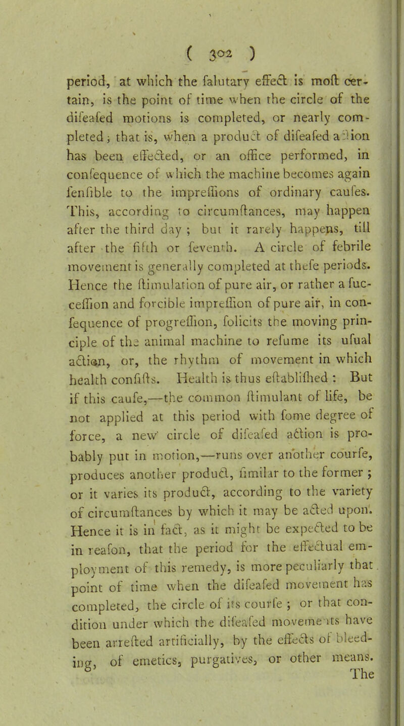 ( ) period, at which the falutary effect Is moft cer- tain, is the point of time when the circle of the diieaied motions is completed, or nearly com- pleted ^ that is, when a product of difeafed a:Uon has been effected, or an office performed, in confequence of which the machine becomes again fenfible to the impreffions of ordinary caufes. This, according to circumftances, may happen after the third day ; but it rarely happens, till after the fifth or feventh. A circle of febrile movement is generally completed at ihefe periods. Hence the ftimulation of pure air, or rather a fuc- ceffion and forcible impreffion of pure air, in con- fequence of progreffion, folicits the moving prin- ciple of the animal machine to refume its ufual adian, or, the rhythm of movement in which health confifts. Health is thus eflabliflied : But if this caufe,—the common (linmlant of life, be not applied at this period with fome degree of force, a new circle of difeafed a6lion is pro- bably put in motion,—runs over another courfe, produces another produd, limilar to the former ; or it varies its product, according to the variety of circumftances by which it may be aded upon. Hence it is in fad, as it might be expeded to be in reafon, that the period for the effedual em- ployment of this remedy, is more peculiarly that point of time when the difeafed moveuient has completed, the circle of its courfe ; or that con- dition under which the difeafed moveme nts have been arrefted artificially, by the effects of bleed- ing, of emetics, purgatives, or other means. ^ The