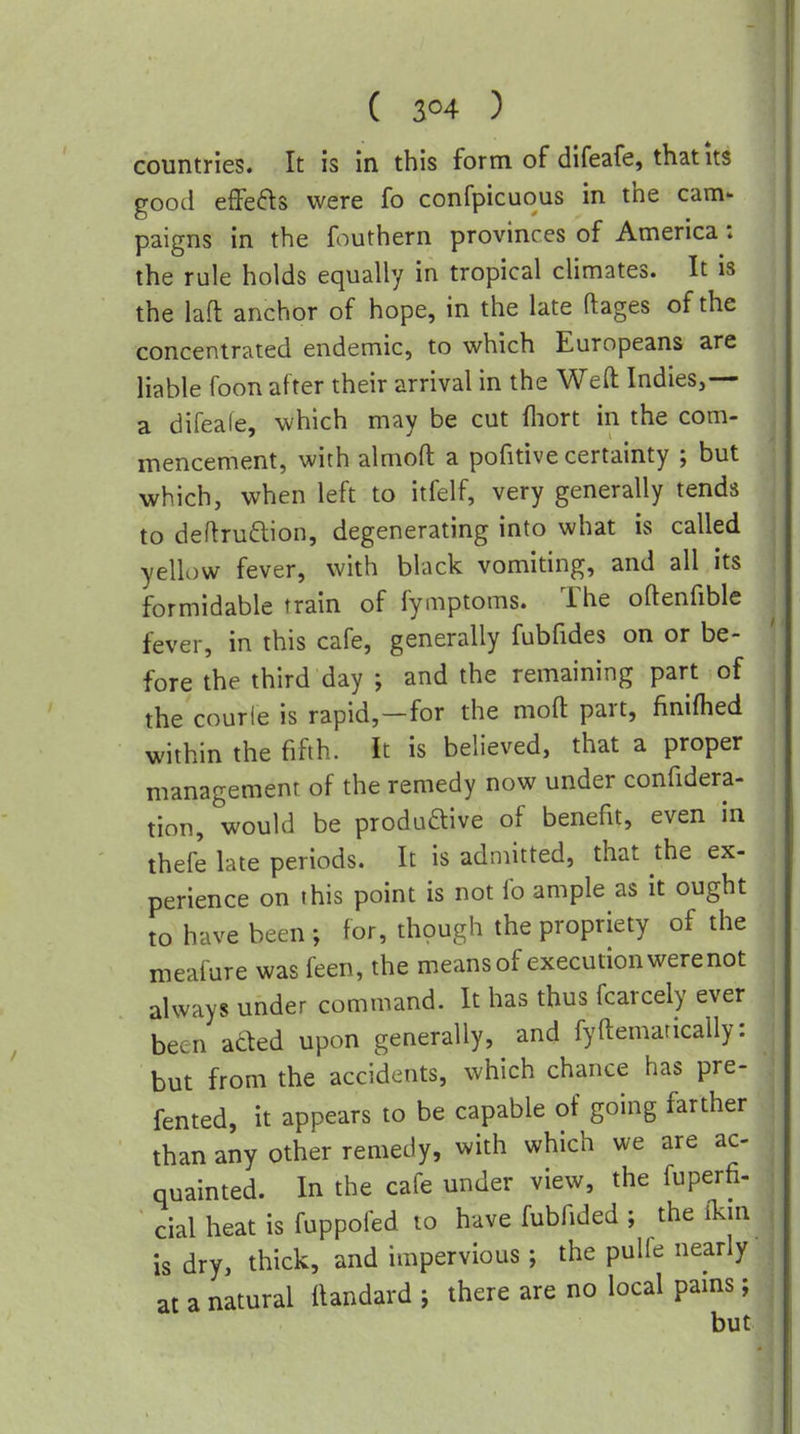 ( 3^4 ) countries. It is in this form of difeafe, that its good effects were fo confpicuous in the cam- paigns in the fouthern provinces of America: the rule holds equally in tropical climates. It is the lafl: anchor of hope, in the late ftages of the concentrated endemic, to which Europeans are liable foon after their arrival in the Weft Indies,— a difeafe, which may be cut fliort in the com- mencement, with almoft a pofitive certainty ; but which, when left to itfelf, very generally tends to deftruftion, degenerating into what is called yellow fever, with black vomiting, and all its formidable train of fymptoms. The oftenfible fever, in this cafe, generally fubfides on or be- fore the third day ; and the remaining part of the courle is rapid,—for the moft part, finiflied within the fifth. It is believed, that a proper management of the remedy now under confidera- tion, would be produftive of benefit, even in thefe late periods. It is admitted, that the ex- perience on this point is not fo ample as it ought to have been ; for, though the propriety of the meafure was feen, the means of execution were not always under command. It has thus fcarcely ever been aded upon generally, and fyftemarically: but from the accidents, which chance has pre- fented, it appears to be capable of going farther than any other remedy, with which we are ac- quainted. In the cafe under view, the fuperfi- cial heat is fuppofed to have fubfided ; the ikin is dry, thick, and impervious; the pulfe nearly at a natural ilandard j there are no local pams; but