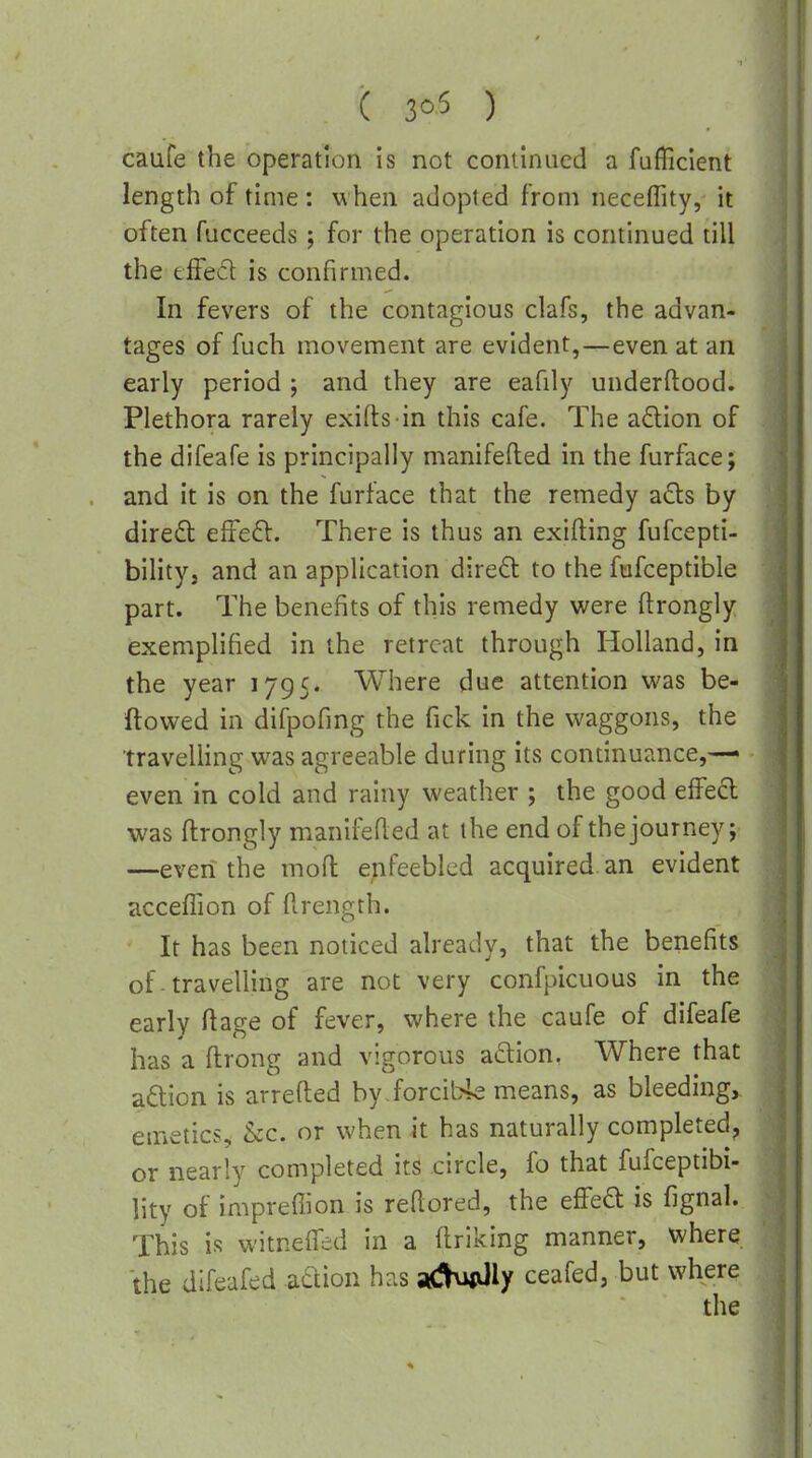 caufe the operation is not continued a fufficient length of time: when adopted from neceffity, it often fucceeds; for the operation is continued till the eifed is confirmed. In fevers of the contagious clafs, the advan- tages of fuch movement are evident,—even at an early period ; and they are eafily underftood. Plethora rarely exifts in this cafe. The adion of the difeafe is principally manifefted in the furface; and it is on the furface that the remedy ads by direfb effe6l. There is thus an exifting fufcepti- bility, and an application direft to the fufceptible part. The benefits of this remedy were ftrongly exemplified in the retreat through Holland, in the year 1795. Where due attention vi^as be- llowed in difpofing the fick in the waggons, the traveUing was agreeable during its continuance,—• even in cold and rainy weather ; the good effed was ftrongly manii^sfled at the end of the journey; —even the moft enfeebled acquired an evident accelTion of Rrength. It has been noticed already, that the benefits of travelling are not very confpicuous in the early ftage of fever, where the caufe of difeafe has a ftrong and vigorous adion, Where that adion is arrefted byiorcibk means, as bleedings emetics, &c. or when it has naturally completed, or nearly completed its circle, fo that fufceptibi- lity of imprefiion is reftored, the effed is fignal. This is witnelfed in a flriking manner, where the difeafed -adion has yg^ly ceafed, but where the