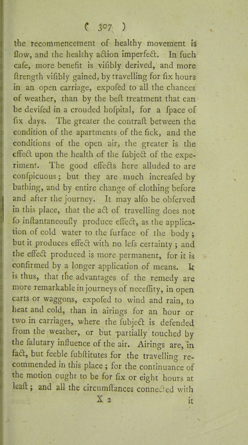 C 507 ) the recommencement of healthy movement h flow, and the healthy a6lion imperfed:. In fuch cafe, more benefit is vifibly derived, and more flrength vifibly gained, by travelling for fix hours in an open carriage, expofed to all the chances of weather, than by the befl: treatment that can be devifed in a crouded hofpital, for a fpace of fix days. The greater the contraft between the condition of the apartments of the fick, and the conditions of the open air, the greater is the efFefl upon the health of the fubjed of the expe- riment. The good elfeds here alluded to are confpicuous; but they are much increafed by bathing, and by entire change of clothing before and after the journey. It may alfo be obferved in this place, that the a£l of travelling does not fo inftantaneoufly produce efFed, as the applica- tion of cold water to the furface of the body ; but it produces effect with no lefs certainty ; and the efFed produced is more permanent, for it is confirmed by a longer application of means. It is thus, that the advantages of the remedy are more remarkable in journeys of neceffity, in open carts or waggons, expofed to wind and rain, to heat and cold, than in airings for an hour or two in carriages, where the fubjeft is defended from the weather, or but -partially touched by the falutary influence of the air. Airings are, in facl, but feeble fubftitutes for the travelling re- commended in this place ; for the continuance of the motion ought to be for fix or eight hours at leaft; and all the circumftances connecled with