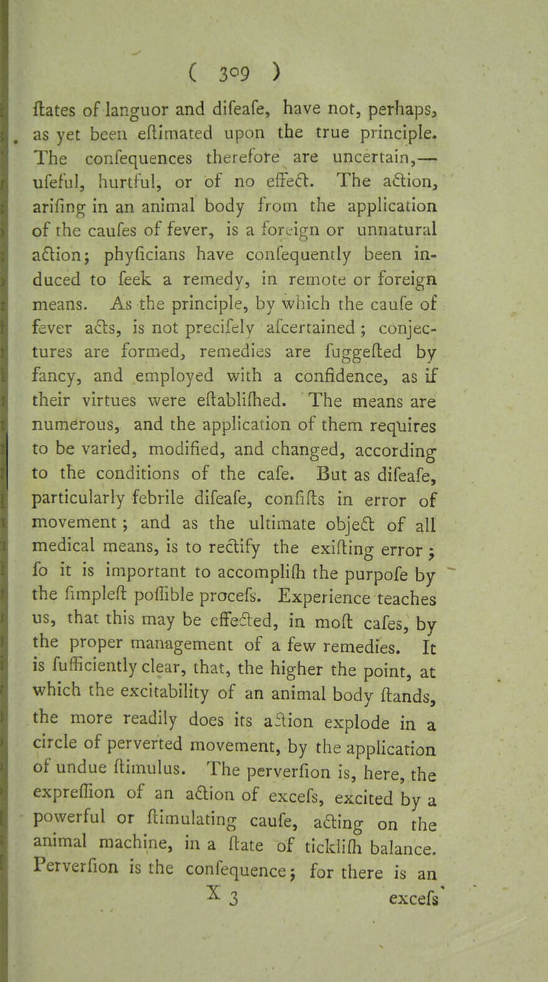 ( 3<^9 ) dates of languor and difeafe, have not, perhaps, as yet been eftimated upon the true principle. The confequences therefore are uncertain,— ufeful, hurtful, or of no elFe(5l. The aftion, arifmg in an animal body from the application of the caufes of fever, is a foreign or unnatural a6lion; phyficians have confequently been in- duced to feek a remedy, in remote or foreign means. As the principle, by which the caufe of fever acls, is not precifely afcertained; conjec- tures are formed, remedies are fuggefted by fancy, and employed vi^ith a confidence, as if their virtues were eftablifhed. The means are numerous, and the application of them requires to be varied, modified, and changed, according to the conditions of the cafe. But as difeafe, particularly febrile difeafe, confifts in error of movement; and as the ultimate objeft of all medical means, is to rectify the exifling error 5 fo it is important to accomplifli the purpofe by the fimpleft poffible procefs. Experience teaches us, that this may be effefled, in moft cafes, by the proper management of a few remedies. It is fufficiently clear, that, the higher the point, at which the excitability of an animal body ftands, the more readily does its aflion explode in a circle of perverted movement, by the application of undue ftimulus. The perverfion is, here, the expreffion of an adion of excefs, excited by a powerful or Emulating caufe, afting on the animal machine, in a fiate of tickiifli balance. Perverfion is the confequencej for there is an ^ 3 excefs