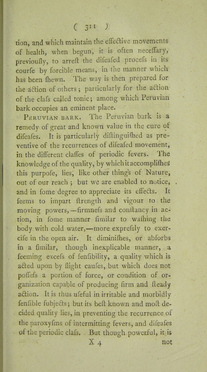 ( ) tion, and which maintain the efleaive movements of health, when begun, it is often necelTary, previoufly, to arreft the difeafed procefs in its courfe by forcible means, in the manner which has been (hewn. The way is then prepared for the aaion of others; particularly for the action of the clafs called tonic; among which Peruvian bark occupies an eminent place. Peruvian bark. The Peruvian bark is a remedy of great and known value in the cure of difeafes. It is particularly diftinguifhed as pre- ventive of the recurrences of difeafed movement, in the different clalfes of periodic fevers. The knowledge of the quality, by which it accomplifties* this purpofe, lies, like other things of Nature, out of our reach ; but we are enabled to notice, and in fome degree to appreciate its elfedts. It feems to impart ftrength and vigour to the moving powers,—firmnefs and conftancy in ac- tion, in fome manner firailar to wafliing the body with cold water,—more exprefsly to exer- cife in the open air. It diminilhes, or abforbs in a 0milar, though inexplicable manner, a feeming excefs of fenfibility, a quality which is aded upon by flight caufes, but which does not pofTcifs a portion of force, or condition of or- ganization capable of producing firm and fleady adion. It is thus ufeful in irritable and morbidly fenfible fubjects; but its bed known and moft de- cided quality lies, in preventing the recurrence of the paroxyfms of intermitting fevers, and difeafes of the periodic clafs. But though powerful, it ii X 4 not