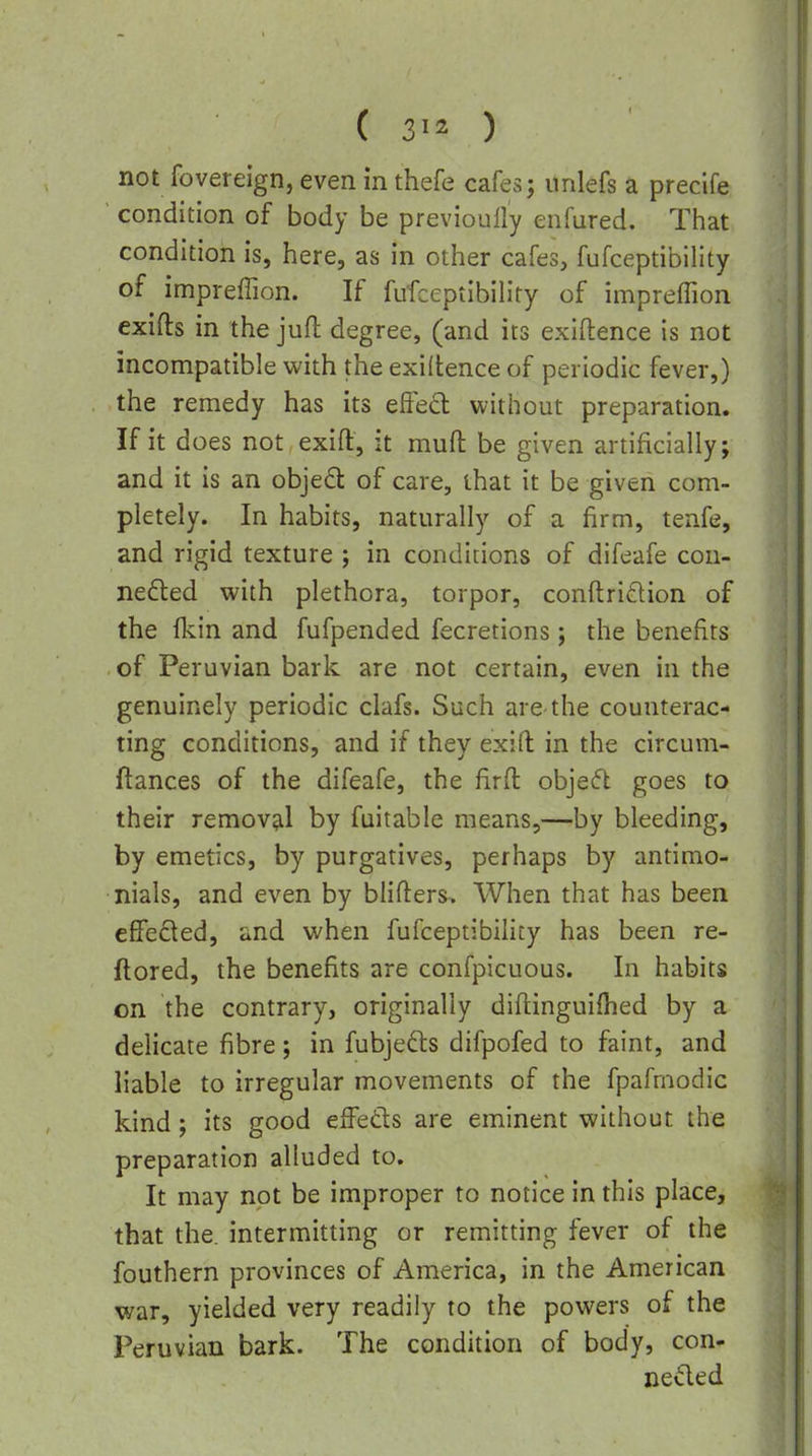 ( ) not fovereign, even in thefe cafes; unlefs a precife ' condition of body be previouily enfured. That condition is, here, as in other cafes, fufceptibility of impreffion. If fufceptibility of impreffion exifts in the juft degree, (and its exigence is not incompatible with the exigence of periodic fever,) the remedy has its effect without preparation. If it does not exift, it mufl: be given artificially; and it is an object of care, that it be given com- pletely. In habits, naturally of a firm, tenfe, and rigid texture ; in conditions of difeafe con- nedted with plethora, torpor, conftridtion of the (kin and fufpended fecretions; the benefits of Peruvian bark are not certain, even in the genuinely periodic clafs. Such are-the counterac- ting conditions, and if they exifl: in the circum- ftances of the difeafe, the firft objecft goes to their removal by fuitable means,—by bleeding, by emetics, by purgatives, perhaps by antimo- nials, and even by blin:ers> When that has been effected, and when fufceptibility has been re- ftored, the benefits are confpicuous. In habits on the contrary, originally diflinguifhed by a delicate fibre; in fubjefts difpofed to faint, and liable to irregular movements of the fpafrnodic kind; its good effeds are eminent without the preparation alluded to. It may not be improper to notice in this place, that the. intermitting or remitting fever of the fouthern provinces of America, in the American war, yielded very readily to the powers of the Peruvian bark. The condition of body, con- nedled