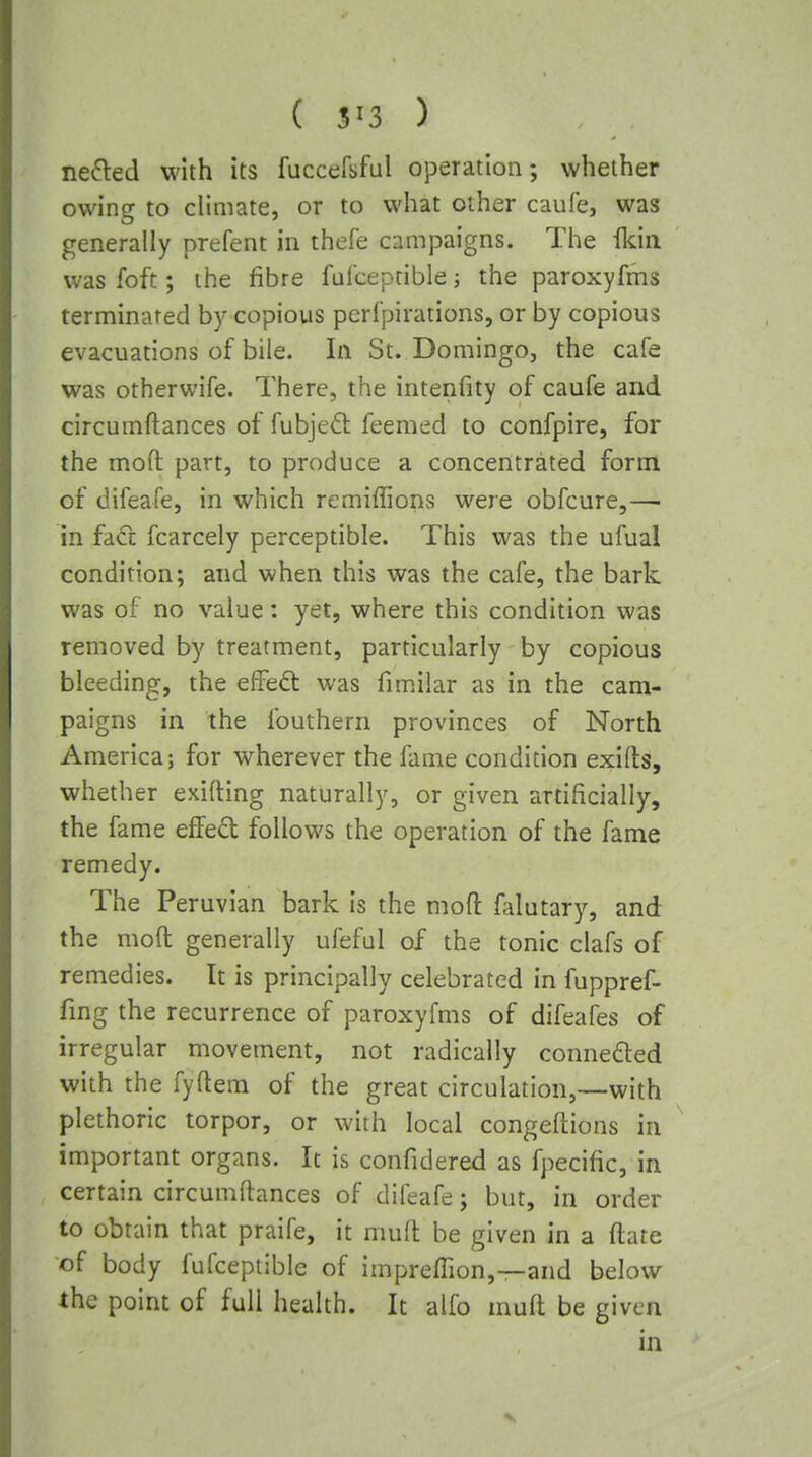 nefted with its fuccefsful operation; whether owing to climate, or to what other caufe, was generally prefent in thefe campaigns. The Ikin was foft; the fibre ful'ceptible; the paroxyfms terminated by copious perlpirations, or by copious evacuations of bile. In St. Domingo, the cafe was otherwife. There, the intenfity of caufe and circumftances of fubjedl feemed to confpire, for the moft part, to produce a concentrated form of difeafe, in which remiffions were obfcure,— in fa<fc fcarcely perceptible. This was the ufual condition; and when this was the cafe, the bark was of no value: yet, where this condition was removed by treatment, particularly by copious bleeding, the effedt was fimilar as in the cam- paigns in the fouthern provinces of North America; for wherever the fame condidon exifts, whether exifting naturally, or given artificially, the fame effed follows the operation of the fame remedy. The Peruvian bark Is the mod falutary, and the moft generally ufeful of the tonic clafs of remedies. It is principally celebrated in fuppref- fing the recurrence of paroxyfms of difeafes of irregular movement, not radically connedled with the fyftem of the great circulation,—with plethoric torpor, or with local congeftions in important organs. It is confidered as fpecific, in certain circumftances of difeafe; but, in order to obtain that praife, it muft be given in a ftate of body fufceptible of impreffion,—and below the point of full health. It alfo muft be given in