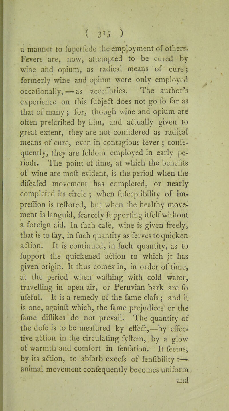 a manner to fuperfede the employment of others. Fevers are, now, attempted to be cured by wine and opium, as radical means of cure; formerly wine and opium were only employed occafionally, — as acccflbries. The author's experience on this fubjefl does not go fo far as that of many ; for, though wine and opium are often prefcribed by him, and adually given to great extent, they are not confidered ag radical means of cure, even in contagious fever ; confe- quently, they are feldoni employed in early pe- riods. The point of time, at which the benefits of wine are moft evident, is the period when the difeafed movement has completed, or nearly- completed its circle ; when fufceptibility of im- preffion is reftored, but when the healthy move- ment is languid, fcarccly fupporting itfelf without a foreign aid. In fuch cafe, wine is given freely, that IS to fay, in fuch quantity as ferves to quicken aifiion. It is continued, in fuch quantity, as to fupport the quickened action to which it has given origin. It thus comes' in, in order of time, at the period when' wafhing with cold water, travelling in open air, or Peruvian bark are fo ufeful. It is a remedy of the fame clafs; and it is one, againfl: which, the fame prejudices or the fame diflikes do not prevail. The quantity of the dofe is to be meafured by e£Fe6l,—by effec- tive adion in the circulating fyftem, by a glow of warmth and comfort in fenfation. It feems, by its aftion, to abforb excefs of fenfibility :— animal movement confequently becomes uniform and