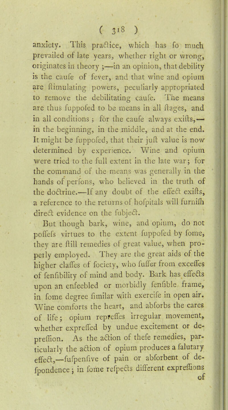 anxiety. This praflice, which has fo much prevailed of late years, whether right or wrong, originates in theory ;—in an opinion, that debility is the caufe of fever, and that wine and opium are ftimulating powers, peculiarly appropriated to remove the debilitating caufe. The means are thus fuppofed to be means in all (lages, and in all conditions; for the caufe always exifts,— in the beginning, in the middle, and at the end. It might be fuppofed, that their jufl value is now determined by experience. V\^ine and opium were tried to the full extent in the late war; for the command of the means was generally in the hands of perfons, who believed in the truth of the doftrine.—If any doubt of the effeft exifls, a reference to the returns of hofpitals will furnifh dired evidence on the fubjed. But though bark, wine, and opium, do not pofTefs virtues to the extent fuppofed by fom-e, they are flill remedies of great value, when pro- perly employed. They are the great aids of the higher claiTes of fociety, who fuffer from exceifes of fenfibility of mind and body. Bark has effefts upon an enfeebled or morbidly fenfible frame, in fome degree fimilar with exercife in open air. Wine comforts the heart, and abforbs the cares of life; opium repfeffes irregular movement, whether exprelTed by undue excitement or de- preffion. As the a6lion of thefe remedies, par- ticularly the aftion of opium produces a falutary eftea,—fufpenfive of pain or abforbent of de- fpondence j in fome refpeds different expreffions