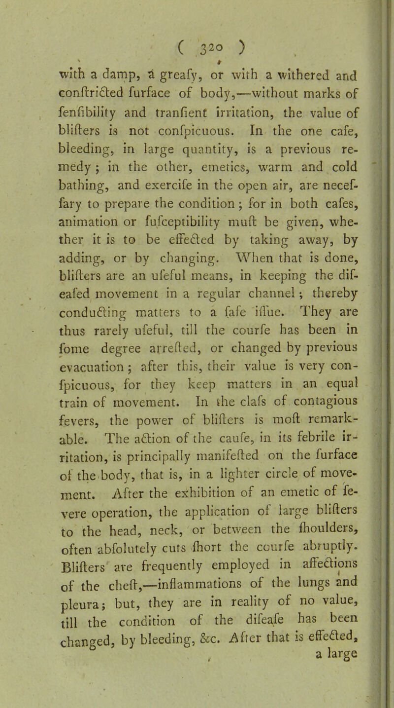 ( ) with a damp, a greafy, or with a withered and conflrifled furface of body,—without marks of fenfibility and tranfienf irritation, the value of blifters is not confpicuous. In the one cafe, bleeding, in large quantity, is a previous re- medy ; in the other, emetics, warm and cold bathing, and exercife in the open air, are necef- fary to prepare the condition ; for in both cafes, animation or fufcepiibility muft be given, whe- ther it is to be effeded by taking away, by adding, or by changing. When that is done, blifters are an ufeful means, in keeping the dif- eafed movement in a regular channel; thereby conducing matters to a fafe iflue. They are thus rarely ufeful, till the courfe has been in fome degree arrefted, or changed by previous evacuation ; after this, their value is very con- fpicuous, for they keep matters in an equal train of movement. In the clafs of contagious fevers, the power of blifters is moft remark- able. The aftion of the caufe, in its febrile ir- ritation, is principally manifefted on the furface of the body, that is, in a lighter circle of move- ment. After the exhibition of an emetic of fe- vere operation, the application of large blifters to the head, neck, or between the flioulders, often abfolutely cuts ihort the courfe abruptly. Blifters' are frequently employed in affedions of the cheft,—inflammations of the lungs and pleura J but, they are in reality of no value, till the condition of the difeafe has been changed, by bleeding, kc. After that is effeded, a large