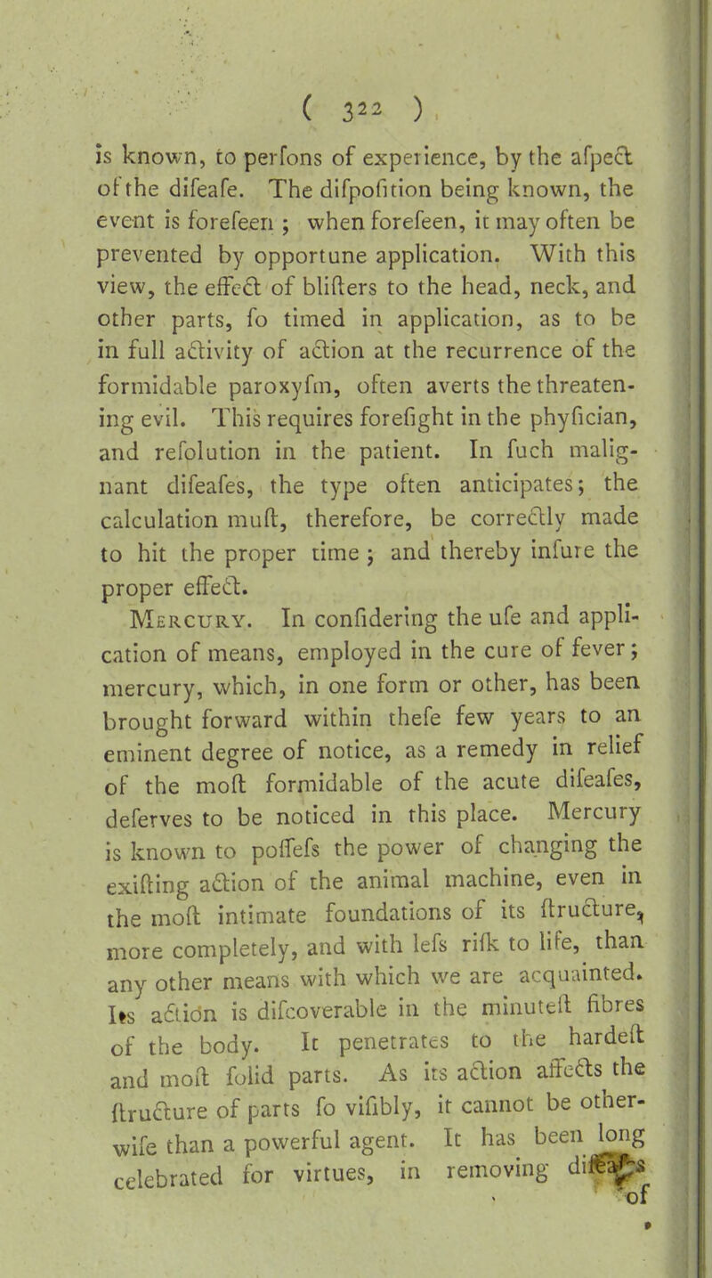 is known, to perfons of expetlence, by the afpecl otthe difeafe. The difpofition being known, the event is forefeen ; when forefeen, it may often be prevented by opportune application. With this view, the efFc6t of bhfters to the head, neck, and other parts, fo timed in appHcation, as to be in full activity of action at the recurrence of the formidable paroxyfm, often averts the threaten- ing evil. This requires forefight in the phyfician, and refolution in the patient. In fuch malig- nant difeafes, the type often anticipates; the calculation muft, therefore, be corre6lly made to hit the proper time ; and thereby infure the proper effetl. Mercury. In confiderlng the ufe and appli- cation of means, employed in the cure of fever; mercury, which, in one form or other, has been brought forward within thefe few years to an eminent degree of notice, as a remedy in relief of the mofl: formidable of the acute difeafes, deferves to be noticed in this place. Mercury is known to poifefs the power of changing the exifting adion of the animal machine, even in the moft intimate foundations of its flruaure, more completely, and with lefs riik to life, than any other means with which we are acquainted. Us a6tidn is di[l:overable in the minutell fibres of the body. Ic penetrates to the hardeft and moft folid parts. As its adion affeas the flruaure of parts fo vifibly, it cannot be other- wife than a powerful agent. It has been long celebrated for virtues, in removing di|»fi