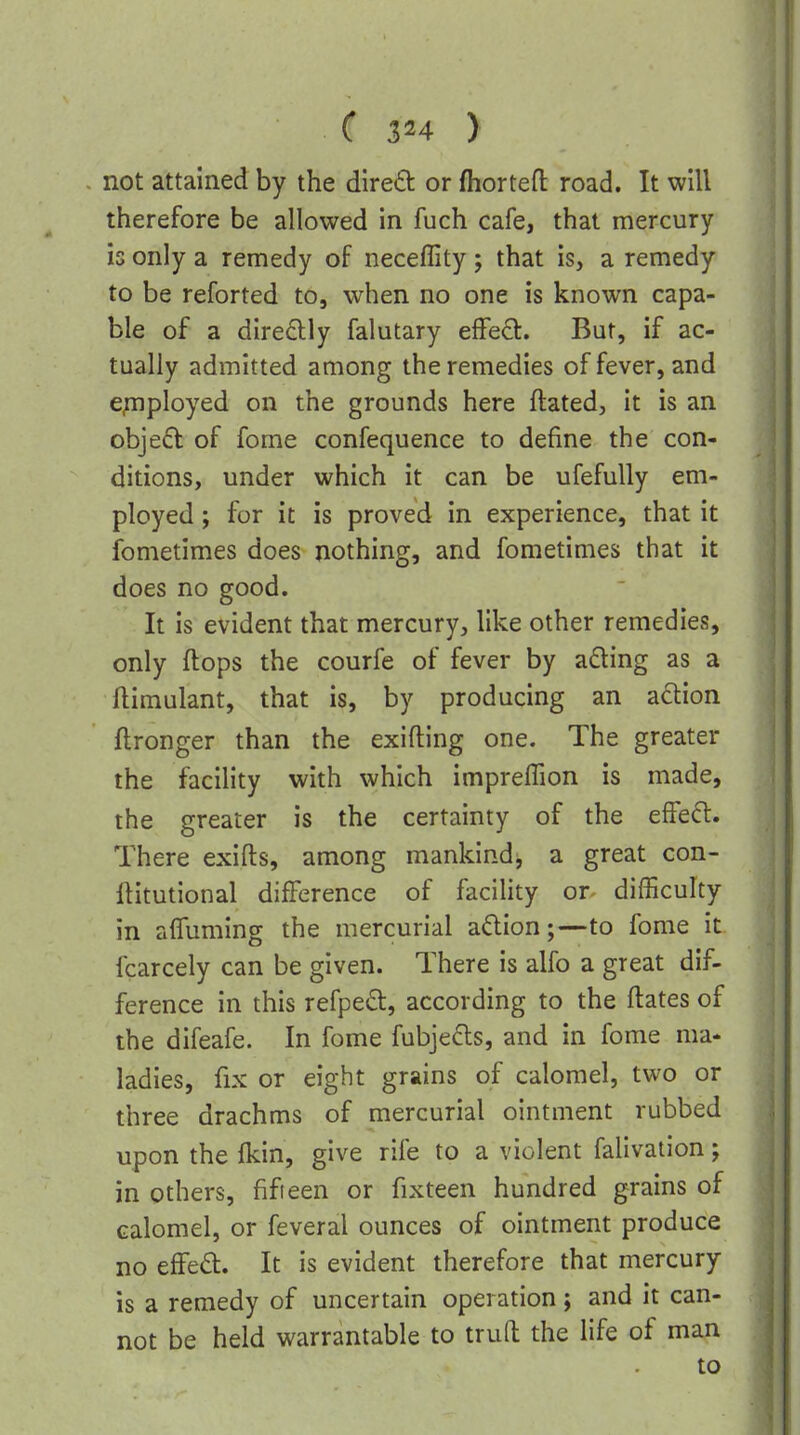 not attained by the direfb or fhortefl: road. It will therefore be allowed in fuch cafe, that mercury is only a remedy of neceffity; that is, a remedy to be reforted to, when no one is known capa- ble of a diredlly falutary effect. But, if ac- tually admitted among the remedies of fever, and e;nployed on the grounds here ftated, it is an obje6l of fome confequence to define the con- ditions, under which it can be ufefuUy em- ployed ; for it is proved in experience, that it ibmetimes does nothing, and fometimes that it does no good. It is evident that mercury, like other remedies, only flops the courfe of fever by ading as a ftimulant, that is, by producing an adion ftronger than the exifting one. The greater the facility with which impreffion is made, the greater is the certainty of the effcd:. There exifts, among mankind^ a great con- liitutional difference of faciUty or- difficulty in affuming the mercurial adion;—to fome it fcarcely can be given. There is alfo a great dif- ference in this refped, according to the ftates of the difeafe. In fome fubje£ls, and in fome ma- ladies, fix or eight grains of calomel, two or three drachms of mercurial ointment rubbed upon the fkin, give rife to a violent falivation; in others, fifteen or fixteen hundred grains of calomel, or feveral ounces of ointment produce no effed:. It is evident therefore that mercury is a remedy of uncertain operation; and it can- not be held warrantable to truft the life of man to