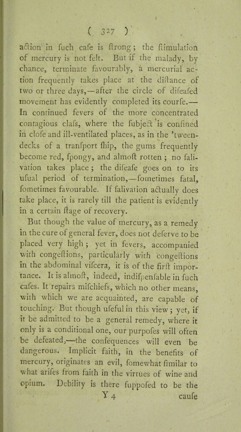 ( 327 ) aflion in fuch cafe is flrong; the fiimulatlon of mercury is not felt. But if the malady, by chance, terminate fiu'ourably, a mercurial ac- tion frequently takes place at the diitance of two or three days,—after the circle of difeafed movement has evidently completed its courfe.— In continued fevers of the more concentrated contagious clafs, where the fubjeft'is confined in clofe and ill-ventilated places, as in the 'tvveen- decks of a tranfport fliip, the gums frequently become red, fpongy, and almoft rotten; no fali- vation takes place j the difeafe goes on to its ufual period of termination,—fometimes fatal, fometimes favourable. If falivation adually does take place, it is rarely till the patient is evidently in a certain flage of recovery. But though the value of mercury, as a remedy in the cure of general fever, does not deferve to be placed very high ; yet in fevers, accompanied with congeflions, particularly with congeftions in the abdominal vifcera, it is of the firft impor- tance. Icisahnofl, indeed, indifpenfable in fuch cafes. It repairs mifchiefs, which no other means, with which we are acquainted, are capable of touching. But though ufeful in this view j yet, if it be admitted to be a general remedy, where it only is a conditional one, our purpofes will often be defeated,—the confequences will even be dangerous. Implicit faith, in the benefits of mercury, originates an evil, fomewhat fimilar to what arifes from faith in the virtues of wine and opium. Debility is there fuppofed to be the y 4 caufe