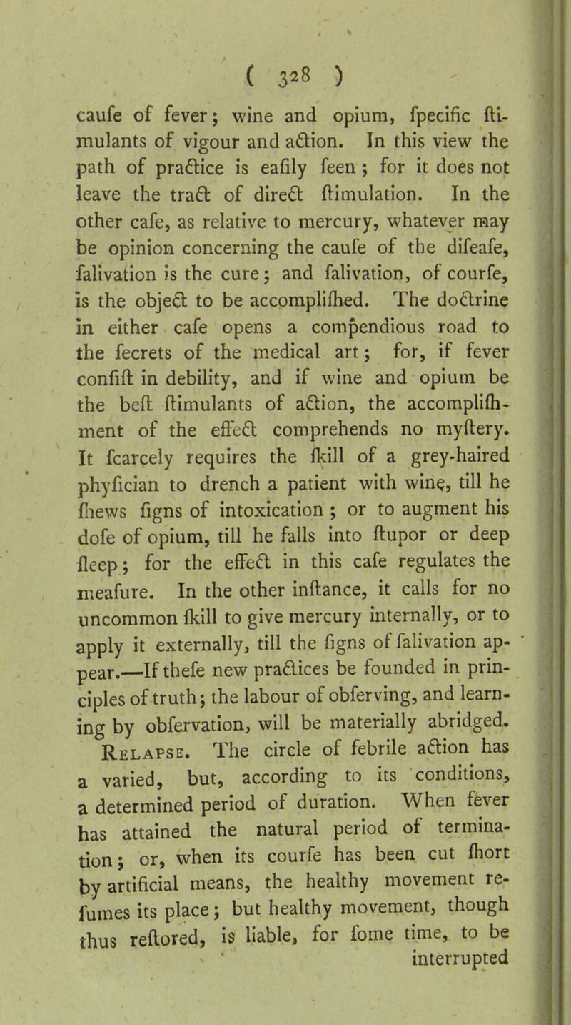 ( 3*8 ) caufe of fever; wine and opium, fpecific fti- mulants of vigour and adion. In this view the path of pradice is eafily feen; for it does not leave the tra^l of direfi: ftimulation. In the other cafe, as relative to mercury, whatever may be opinion concerning the caufe of the difeafe, falivation is the cure; and falivation, of courfe, is the objed to be accomplifhed. The dodrine in either cafe opens a compendious road to the fecrets of the medical art; for, if fever confift in debility, and if wine and opium be the befl ftimulants of adion, the accomplifli- ment of the efted comprehends no myftery. It fcarcely requires the (kill of a grey-haired phyfician to drench a patient with wine, till he fliews figns of intoxication ; or to augment his dofe of opium, till he falls into ftupor or deep fleep; for the effed in this cafe regulates the meafure. In the other inftance, it calls for no uncommon fkill to give mercury internally, or to apply it externally, till the figns of falivation ap- pear.—If thefe new pradices be founded in prin- ciples of truth; the labour of obferving, and learn- ing by obfervation, will be materially abridged. Relapse. The circle of febrile adtion has a varied, but, according to its conditions, a determined period of duration. When fever has attained the natural period of termina- tion; or, when its courfe has been cut fliort ty artificial means, the healthy movement re- fumes its place; but healthy movement, though thus reftored, is liable, for fome time, to be interrupted