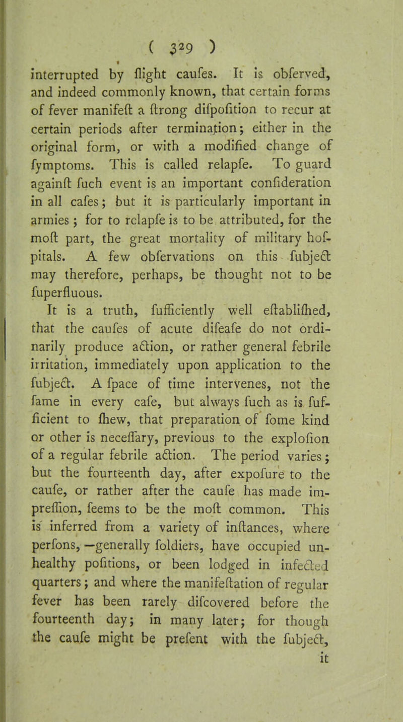 ( 3^9 ) interrupted by flight caufes. It Is obferved, and indeed commonly known, that certain forms of fever manifeft a ftrong difpofition to recur at certain periods after termination; either in the original form, or with a modified change of fymptoms. This is called relapfe. To guard againfl: fuch event is an important confideration in all cafes; but it is particularly important in armies; for to relapfe is to be attributed, for the mod part, the great mortality of military hof- pitals. A few obfervations on this fubjed may therefore, perhaps, be thought not to be fuperfluous. It is a truth, fufficiently well eflabliftied, that the caufes of acute difeafe do not ordi- narily produce adlion, or rather general febrile irritation, immediately upon application to the fubje£l:. A fpace of time intervenes, not the fame in every cafe, but always fuch as is fuf- ficient to fliew, that preparation of fome kind or other is neceffary, previous to the explofion of a regular febrile adion. The period varies; but the fourteenth day, after expofure to the caufe, or rather after the caufe has made im- preffion, feems to be the mod common. This is inferred from a variety of inftances, where perfons, —generally foldiers, have occupied un- healthy pofitions, or been lodged in infected quarters; and where the manifeflation of regular fever has been rarely difcovered before the fourteenth day; in many later; for though the caufe might be prefent with the fubjeft, it