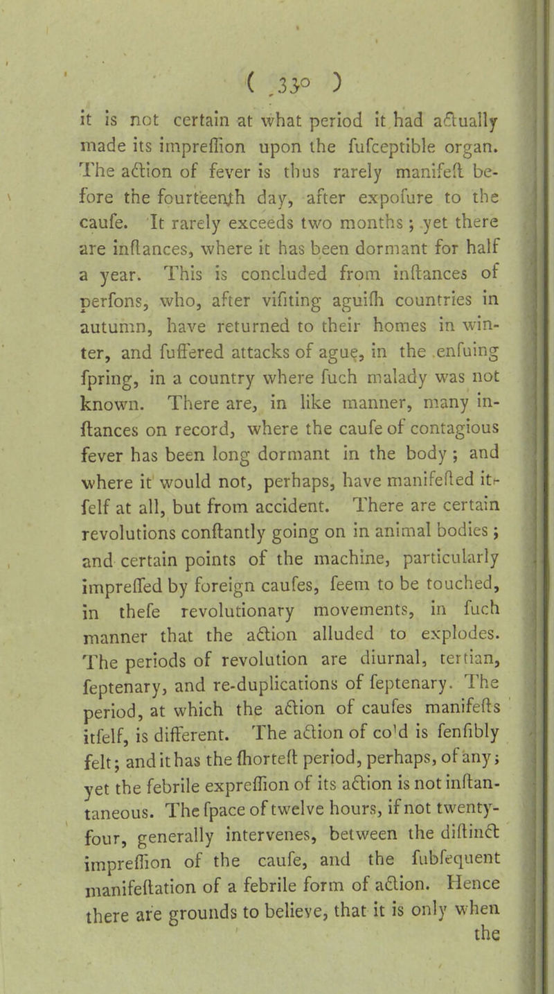 ( ,35° ) it is not certain at what period it had actually made its impreflion upon the fufceptible organ. The adtion of fever is thus rarely manifed be- fore the fourteenth day, after expofure to the caufe. It rarely exceeds two months; yet there are inflances, where it has been dormant for half a year. This is concluded from inftances of perfons, who, after vifiting aguifli countries in autumn, have returned to their homes in win- ter, and fufFered attacks of agu(?, in the enfuing fpring, in a country where fuch malady was not known. There are, in like manner, many in- ftances on record, where the caufe of contagious fever has been long dormant in the body; and where it would not, perhaps, have manifefled itr felf at all, but from accident. There are certain revolutions conftantly going on in animal bodies; and certain points of the machine, particularly imprelTed by foreign caufes, feem to be touched, in thefe revolutionary movements, in fuch manner that the a6lion alluded to explodes. The periods of revolution are diurnal, tertian, feptenary, and re-duplications of feptenary. The period, at which the adlion of caufes manifefls itfelf, is different. The adion of coM is fenfibly felt; and it has thefhorteft period, perhaps, of any; yet the febrile expreffion of its a6lion is not inftan- taneous. The fpace of twelve hours, if not twenty- four, generally intervenes, between the diftinfl impreflion of the caufe, and the fubfequent manifellation of a febrile form of a6lion. Hence there are grounds to believe, that it is only when