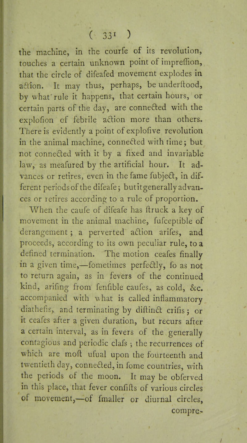 ( 33^ ) the machine, in the courfe of its revolution, touches a certain unknown point of iniprellion, that the circle of difeafed movement explodes in aftion. It may thus, perhaps, be underftood, by what'rule it happens, that certain hours, or certain parts of the day, are connefted with the explofion of febrile aclion more than others. There is evidently a point of explofive revolution in the animal machine, conneded with time; but not connected with it by a fixed and invariable law, as meafured by the artificial hour. It ad- vances or retires, even in the fame fubjed:, in dif- ferent periodsof the difeafe; butitgenerallyadvan- ces or retires according to a rule of proportion. When the caufe of difeafe has flruck a key of movement in the animal machine, fufceptible of derangement; a perverted' aclion arifes, and proceeds, according to its own peculiar rule, to a defined termination. The motion ceafes finally in a given time,—fometimes perfectly, fo as not to return again, as in fevers of the continued kind, arifing from fenfible caufes, as cold, &c. accompanied with what is called inflammatory diathefis, and terminating by diftind crifis; or it ceafes after a given duration, but recurs after a certain interval, as in fevers of the generally contagious and periodic clafs; the recurrences of which are mofl: ufual upon the fourteenth and twentieth day, conneQed, in fome countries, with the periods of the moon. It may be obferved in this place, that fever confifls of various circles of movement,—of fmaller or diurnal circles, compre-