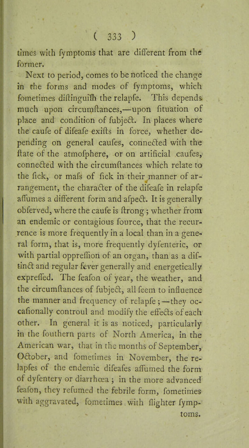 times with fymptoms that are different from the former. Next to period, comes to be noticed the change in the forms and modes of fymptoms, which fometimes diflingui'fli the relapfe. This depends much upon circuraftances,—upon fituation of place and condition of fubje^l. In places where the caufe of difeafe exifts in force, whether de- pending on general caufes, connefted with the ftate of the atmofphere, or on artificial caufes, connefted with the circumftances which relate to the fick, or mafs of fick in their manner of ar- rangement, the character of the difeafe in relapfe afTumes a different form and afped:. It is generally obferved, where the caufe is ftrong; whether from an endemic or contagious fource, that the recur- rence is more frequently in a local than in a gene- ral form, that is, more frequently dyfenteric, or with partial oppreiFion of an organ, than as a dif- tincl and regular fever generally and energetically exprelTed. The feafon of year, the weather, and the circumftances of fubjed, allfeem to influence the manner and frequency of relapfe ;—they oc- cafionally controul and modify the effects of each' other. In general it is as noticed, particularly in the fouthern parts of North America, in the American war, that in the months of September, October, and fometimes in November, the re- lapfes of the endemic difeafes affumed the form of dyfentery or diarrhoea ; in the more advanced feafon, they refumed the febrile form, fometimes with aggravated, fometimes with flighter fymp- toms.