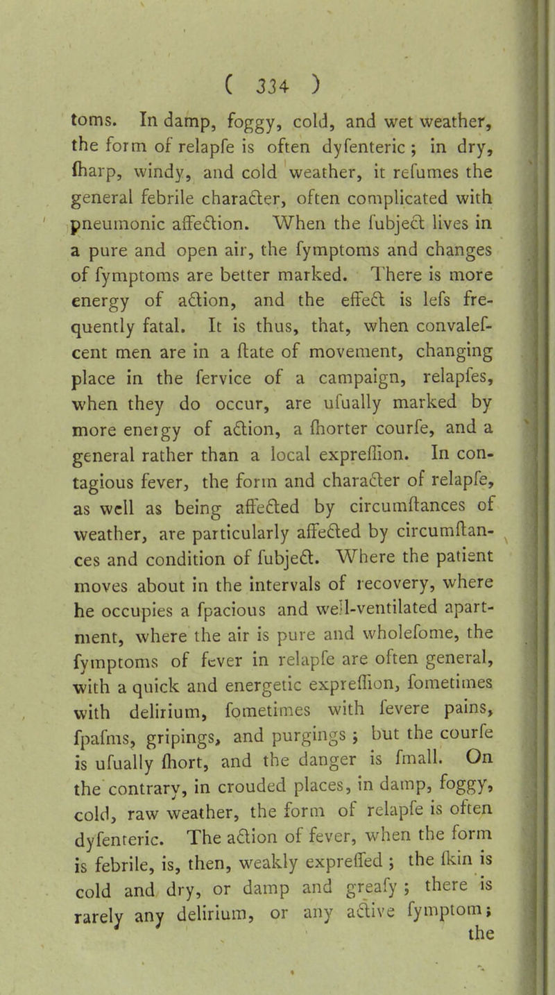 toms. In damp, foggy, cold, and wet weather, the form of relapfe is often dyfenteric ; in dry, (harp, windy, and cold weather, it refumes the general febrile charader, often complicated with pneumonic affedion. When the fubjecl lives in a pure and open air, the fymptoms and changes of fymptoms are better marked. There is more energy of adion, and the effed is lefs fre- quently fatal. It is thus, that, when convalef- cent men are in a ftate of movement, changing place in the fervice of a campaign, relapfes, when they do occur, are ufually marked by more energy of adion, a (horter courfe, and a general rather than a local exprefiion. In con- tagious fever, the form and character of relapfe, as well as being affefted by circumftances of weather, are particularly affeded by circumftan- ces and condition of fubjed. Where the patient moves about in the intervals of recovery, where he occupies a fpacious and well-ventilated apart- ment, where the air is pure and wholefome, the fymptoms of fever in relapfe are often general, with a quick and energetic exprelTion, fometimes with delirium, fometimes with fevere pains, fpafms, gripings, and purgings; but the courfe is ufually fliort, and the danger is fmall. On the contrary, in crouded places, in damp, foggy, cold, raw weather, the form of relapfe is often dyfenteric. The adion of fever, when the form is febrile, is, then, weakly exprelfed ; the fkin is cold and dry, or damp and greafy ; there is rarely any delirium, or any adive fymptom; ' ' the